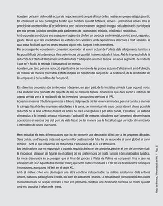 PlatjadePalma/PresentaciódelPAI/Pág.17
Apostem pel canvi del model actual de negoci existent perquè el futur de les nostres empreses estigui garantit,
tot construint un nou paradigma turístic que combini qualitat hotelera, serveis i prestacions noves sota el
principi de la sostenibilitat i l’ecoeficiència,amb un funcionament de gestió integral de la destinació participada
per ens privats i públics presidits pels paràmetres de coordinació, eficàcia, eficiència i rendibilitat.
Amb aquestes condicions ens assegurem la garantia d’oferir un producte amb varietat,confort,salut,seguretat,
gaudi i lleure que faci inoblidables les estades dels visitants, amb experiències atractives i molt variades, la
qual cosa facilitarà que les seves estades siguin més llargues i més repetitives.
Per aconseguir-ho considerem convenient acomodar el volum actual de l’oferta dels allotjaments turístics a
les possibilitats de la demanda i les preferències de qualitat i serveis actuals i futurs.Això fa imprescindible la
reducció de l’oferta d’allotjament amb dificultats d’adaptació als nous temps i als nous segments de visitants
i que se’n faciliti la retirada i desaparició del mercat.
Apostem, per tant, per una reducció significativa del nombre de les places actuals d’allotjament amb l’objectiu
de millorar de manera ostensible l’oferta mitjana en benefici del conjunt de la destinació, de la rendibilitat de
les empreses i de la millora de l’ocupació.
Els objectius proposats són ambiciosos i depenen, en gran part, de la iniciativa privada i, per aquest motiu,
s’ha elaborat una proposta de projecte de llei de mesures fiscals i financeres que doni suport i estimuli els
agents privats per a la realització de les inversions i actuacions previstes al PAI.
Aquestes mesures tributàries previstes a l’Avanç del projecte de llei van encaminades,per una banda,a atenuar
la càrrega fiscal de les empreses establertes a la zona, per minimitzar els seus costos davant d’una possible
reducció de la seva activitat durant les obres de més envergadura. I per altra banda, s’estableix un sistema
d’incentius a la inversió privada mitjançant l’aplicació de mesures tributàries que converteixi determinades
operacions en neutres des del punt de vista fiscal, de tal manera que la fiscalitat sigui un factor dinamitzador
i estimulant de noves inversions.
Hem estudiat els trets diferenciadors que ha de contenir una destinació d’èxit per a les properes dècades.
Sens dubte, un d’aquests trets serà que la millor destinació del futur ha de respondre al canvi global, al canvi
climàtic i serà el que afavoreixi les reduccions d’emissions de CO2 a l’atmosfera.
Les destinacions que no responguin a aquests requisits baixaran de categoria,perdran el tren de la modernitat i
la innovació i deixaran de figurar en el catàleg de les preferències de molts turistes i dels majoristes turístics.
La meta dissenyada és aconseguir que al final del procés a Platja de Palma es compensin fins a zero les
emissions de CO2.Aquesta fita mereix l’esforç,que sens dubte ens situarà a l’elit de les destinacions turístiques
innovadores, avançades i d’èxit en el segle XXI.
Amb el mateix criteri ens plantegem una altra condició indispensable: la millora substancial dels entorns
urbans, naturals, paisatgístics i rurals, així com els costaners i marins. La rehabilitació i recuperació dels valors
mediambientals de l’espai terrestre i marí ens permetrà construir una destinació turística de millor qualitat
amb els atractius i valors més grans.
 