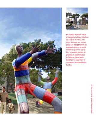 PlatjadePalma/PartI:ElPlad´Acció/Pàg.171
En aquesta recreació virtual
s’hi projecta la Plaça dels Nins
de s’Arenal de Palma. Les
zones d’esbarjo per als més
petits són indispensables en
qualsevol projecte de ciutat
moderna i que mira cap al
futur, d’aquesta manera, el
projecte de reconversió de
la Platja de Palma vetlla
també per la seguretat i la
convivència entre residents i
turistes.
 