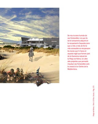 PlatjadePalma/PartI:ElPlad´Acció/Pàg.175
De nou la zona humida de
ses Fontanelles i es que és
tal el compromís adquirit en
la recuperació d’aquesta zona
que a més a més de fer-lo
més accessible es recuperaran
les dunes que hi havia en
aquesta regió que formen part
de la fisonomia natural de
la Platja de Palma. Un altre
dels projectes que permetrà
impulsar ses Fontanelles serà
la creació d’un Centre de la
Mediterrània.
 