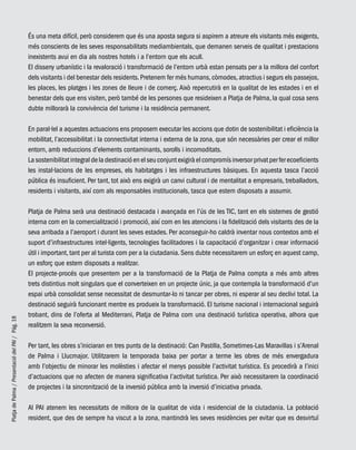 PlatjadePalma/PresentaciódelPAI/Pág.18
És una meta difícil, però considerem que és una aposta segura si aspirem a atreure els visitants més exigents,
més conscients de les seves responsabilitats mediambientals, que demanen serveis de qualitat i prestacions
inexistents avui en dia als nostres hotels i a l’entorn que els acull.
El disseny urbanístic i la revaloració i transformació de l’entorn urbà estan pensats per a la millora del confort
dels visitants i del benestar dels residents.Pretenem fer més humans,còmodes,atractius i segurs els passejos,
les places, les platges i les zones de lleure i de comerç. Això repercutirà en la qualitat de les estades i en el
benestar dels que ens visiten, però també de les persones que resideixen a Platja de Palma, la qual cosa sens
dubte millorarà la convivència del turisme i la residència permanent.
En paral·lel a aquestes actuacions ens proposem executar les accions que dotin de sostenibilitat i eficiència la
mobilitat, l’accessibilitat i la connectivitat interna i externa de la zona, que són necessàries per crear el millor
entorn, amb reduccions d’elements contaminants, sorolls i incomoditats.
Lasostenibilitatintegraldeladestinacióenelseuconjuntexigiràelcompromísinversorprivatperferecoeficients
les instal·lacions de les empreses, els habitatges i les infraestructures bàsiques. En aquesta tasca l’acció
pública és insuficient. Per tant, tot això ens exigirà un canvi cultural i de mentalitat a empresaris, treballadors,
residents i visitants, així com als responsables institucionals, tasca que estem disposats a assumir.
Platja de Palma serà una destinació destacada i avançada en l’ús de les TIC, tant en els sistemes de gestió
interna com en la comercialització i promoció, així com en les atencions i la fidelització dels visitants des de la
seva arribada a l’aeroport i durant les seves estades. Per aconseguir-ho caldrà inventar nous contextos amb el
suport d’infraestructures intel·ligents, tecnologies facilitadores i la capacitació d’organitzar i crear informació
útil i important, tant per al turista com per a la ciutadania. Sens dubte necessitarem un esforç en aquest camp,
un esforç que estem disposats a realitzar.
El projecte-procés que presentem per a la transformació de la Platja de Palma compta a més amb altres
trets distintius molt singulars que el converteixen en un projecte únic, ja que contempla la transformació d’un
espai urbà consolidat sense necessitat de desmuntar-lo ni tancar per obres, ni esperar al seu declivi total. La
destinació seguirà funcionant mentre es produeix la transformació. El turisme nacional i internacional seguirà
trobant, dins de l’oferta al Mediterrani, Platja de Palma com una destinació turística operativa, alhora que
realitzem la seva reconversió.
Per tant, les obres s’iniciaran en tres punts de la destinació: Can Pastilla, Sometimes-Las Maravillas i s’Arenal
de Palma i Llucmajor. Utilitzarem la temporada baixa per portar a terme les obres de més envergadura
amb l’objectiu de minorar les molèsties i afectar el menys possible l’activitat turística. Es procedirà a l’inici
d’actuacions que no afecten de manera significativa l’activitat turística. Per això necessitarem la coordinació
de projectes i la sincronització de la inversió pública amb la inversió d’iniciativa privada.
Al PAI atenem les necessitats de millora de la qualitat de vida i residencial de la ciutadania. La població
resident, que des de sempre ha viscut a la zona, mantindrà les seves residències per evitar que es desvirtuï
 