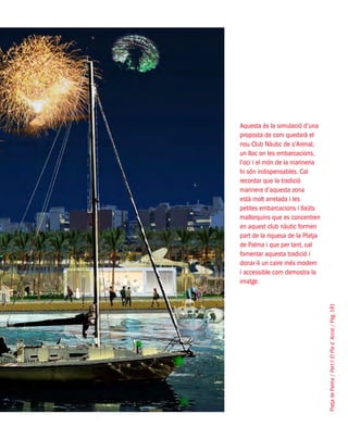 PlatjadePalma/PartI:ElPlad´Acció/Pàg.181
Aquesta és la simulació d’una
proposta de com quedarà el
nou Club Nàutic de s’Arenal,
un lloc on les embarcacions,
l’oci i el món de la marineria
hi són indispensables. Cal
recordar que la tradició
marinera d’aquesta zona
està molt arrelada i les
petites embarcacions i llaüts
mallorquins que es concentren
en aquest club nàutic formen
part de la riquesa de la Platja
de Palma i que per tant, cal
fomentar aquesta tradició i
donar-li un caire més modern
i accessible com demostra la
imatge.
 