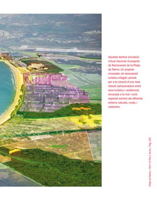 PlatjadePalma/PartI:ElPlad´Acció/Pàg.185
Aquesta darrera simulació
virtual resumeix el projecte
de Reconversió de la Platja
de Palma. Un projecte
innovador, de reconversió
turística integral, pensat
per a la creació d’una nova
relació cohesionadora entre
zona turística i residencial,
encarada a la mar i amb
especial esment als diferents
entorns naturals, rurals, i
costaners.
 