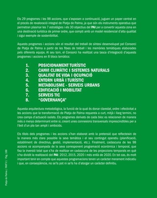 PlatjadePalma/PARTII/Pàg.188
Els 29 programes i les 98 accions, que s’exposen a continuació, juguen un paper central en
el procés de revaloració integral de Platja de Palma, ja que són els instruments operatius que
permetran plasmar les 7 estratègies i els 30 objectius del PAI per a convertir aquesta zona en
una destinació turística de primer ordre, que compti amb un model residencial d’alta qualitat
i sigui exemple de sostenibilitat.
Aquests programes i accions són el resultat del treball de síntesi desenvolupat pel Consorci
de Platja de Palma a partir de les fitxes de treball i les memòries temàtiques elaborades
pels diferents equips. Al seu torn, el Consorci ha realitzat una tasca d’integració d’aquests
programes i accions en 8 blocs temàtics:
Posicionament turístic1.	
Canvi Climàtic i Sistemes Naturals2.	
Qualitat de vida i ocupació3.	
Entorn urbà i turístic4.	
Metabolisme - Serveis urbans5.	
Edificació i mobilitat6.	
Serveis TIC7.	
“Governança”8.	
Aquesta arquitectura metodològica, la funció de la qual és donar claredat, ordre i efectivitat a
les accions que la transformació de Platja de Palma requereix a curt, mitjà i llarg termini, no
crea camps d’actuació isolats. Els programes derivats de cada bloc es relacionen de manera
més o menys determinant entre si, creant unes connexions transversals imprescindibles per a
l’èxit d’un pla tan ampli i ambiciós.
Els títols dels programes i les accions s’han elaborat amb la pretensió que reflecteixin de
la manera més clara possible la seva temàtica i el seu contingut operatiu (planificació,
establiment de directrius, gestió, implementació, etc.). Finalment, cadascuna de les 98
accions va acompanyada de la seva corresponent programació econòmica i temporal, que
fixa la inversió total que s’ha de realitzar en cadascuna de les projeccions temporals en què
s’ha dividit la realització del PAI: 2012, 2015, 2020 i més enllà de 2020. En tot cas, és molt
important tenir en compte que aquestes programacions tenen un caràcter merament indicatiu
i que, en conseqüència, no se’ls pot ni se’ls ha d’atorgar un caràcter definitiu.
 