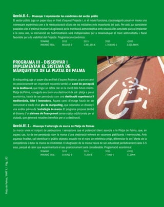 PlatjadePalma/PARTII/Pàg.192
Acció.II.4. - Dissenyar i implementar les condicions del sector públic
El sector públic juga un paper clau en l’èxit d’aquest Projecte i, si el model funciona, s’aconseguirà posar en marxa una
interessant experiència per a la reestructuració d’una de les indústries més importants del país. Per això, cal considerar
possibles vies d’estímul financer i d’agilització de la tramitació administrativa amb relació a les activitats que cal implantar
a la zona. Així, la intervenció de l’Administració serà indispensable per a desenvolupar el marc administratiu i fiscal
favorable per a la viabilitat del Projecte. Programació econòmica:
TERMINIS 2012 2015 2020 >2020
INVERSIÓ TOTAL 661.815 € 1.397.165 € 1.764.840 € 3.529.680 €
PROGRAMA III - DISSENYAR I
IMPLEMENTAR EL SISTEMA DE
MÀRQUETING DE LA PLATJA DE PALMA
El màrqueting juga un paper clau en l’èxit d’aquest Projecte,ja que un canvi
de posicionament tan important requereix també un canvi de percepció
de la destinació, que tingui un reflex clar en la ment dels futurs clients.
Platja de Palma, coneguda avui com una destinació de sol i platja a preus
econòmics, haurà de ser percebuda com una destinació experiencial i
mediterrània, líder i innovadora. Aquest canvi d’imatge haurà de ser
comunicat a través d’un pla de màrqueting, que necessita un disseny i
una anàlisi prèvia de l’estratègia de marca. El programa proposa també
el disseny d’un sistema de finançament sense costos addicionals per al
ciutadà, que generarà notables beneficis per a la destinació.
Acció.III.1. - Dissenyar l’estratègia de marca de Platja de Palmaa
La marca uneix el conjunt de percepcions i sensacions que el potencial client associa a la Platja de Palma, que, en
aquest cas, ha de ser percebuda com la marca d’una destinació referent en vacances gratificants i memorables. Amb
aquesta finalitat, cal identificar el públic objectiu, establir-ne el marc de referència propi, diferenciar-lo de l’oferta de la
competència i dotar la marca de credibilitat. El diagnòstic de la marca haurà de ser actualitzat periòdicament cada 3-5
anys, perquè el canvi que experimentarà el seu posicionament serà considerable. Programació econòmica:
TERMINIS 2012 2015 2020 >2020
INVERSIÓ TOTAL 154.000 € 77.000 € 77.000 € 77.000 €
 