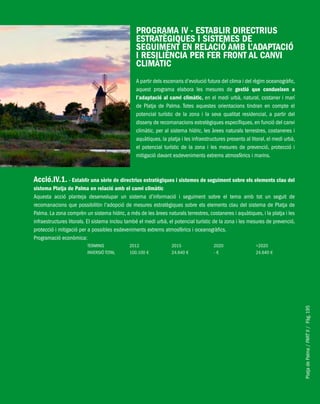 PlatjadePalma/PARTII/Pàg.195
PROGRAMA IV - ESTABLIR DIRECTRIUS
ESTRATÈGIQUES I SISTEMES DE
SEGUIMENT EN RELACIÓ AMB L’ADAPTACIÓ
I RESILIÈNCIA PER FER FRONT AL CANVI
CLIMÀTIC
A partir dels escenaris d’evolució futura del clima i del règim oceanogràfic,
aquest programa elabora les mesures de gestió que condueixen a
l’adaptació al canvi climàtic, en el medi urbà, natural, costaner i marí
de Platja de Palma. Totes aquestes orientacions tindran en compte el
potencial turístic de la zona i la seva qualitat residencial, a partir del
disseny de recomanacions estratègiques específiques, en funció del canvi
climàtic, per al sistema hídric, les àrees naturals terrestres, costaneres i
aquàtiques, la platja i les infraestructures presents al litoral, el medi urbà,
el potencial turístic de la zona i les mesures de prevenció, protecció i
mitigació davant esdeveniments extrems atmosfèrics i marins.
Acció.IV.1. - Establir una sèrie de directrius estratègiques i sistemes de seguiment sobre els elements clau del
sistema Platja de Palma en relació amb el canvi climàtic
Aquesta acció planteja desenvolupar un sistema d’informació i seguiment sobre el tema amb tot un seguit de
recomanacions que possibilitin l’adopció de mesures estratègiques sobre els elements clau del sistema de Platja de
Palma. La zona comprèn un sistema hídric, a més de les àrees naturals terrestres, costaneres i aquàtiques, i la platja i les
infraestructures litorals. El sistema inclou també el medi urbà, el potencial turístic de la zona i les mesures de prevenció,
protecció i mitigació per a possibles esdeveniments extrems atmosfèrics i oceanogràfics.
Programació econòmica:
TERMINIS 2012 2015 2020 >2020
INVERSIÓ TOTAL 100.100 € 24.640 € - € 24.640 €
 