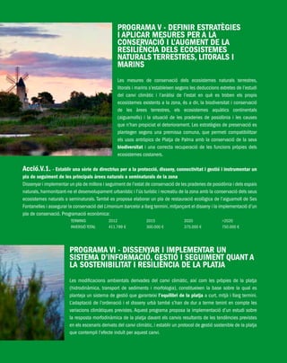 PlatjadePalma/PARTII/Pàg.196
PROGRAMA V - DEFINIR ESTRATÈGIES
I APLICAR MESURES PER A LA
CONSERVACIÓ I L’AUGMENT DE LA
RESILIÈNCIA DELS ECOSISTEMES
NATURALS TERRESTRES, LITORALS I
MARINS
Les mesures de conservació dels ecosistemes naturals terrestres,
litorals i marins s’estableixen segons les deduccions extretes de l’estudi
del canvi climàtic i l’anàlisi de l’estat en què es troben els propis
ecosistemes existents a la zona, és a dir, la biodiversitat i conservació
de les àrees terrestres, els ecosistemes aquàtics continentals
(aiguamolls) i la situació de les praderies de posidònia i les causes
que n’han propiciat el deteriorament. Les estratègies de preservació es
plantegen segons una premissa comuna, que permeti compatibilitzar
els usos antròpics de Platja de Palma amb la conservació de la seva
biodiversitat i una correcta recuperació de les funcions pròpies dels
ecosistemes costaners.
Acció.V.1. - Establir una sèrie de directrius per a la protecció, disseny, connectivitat i gestió i instrumentar un
pla de seguiment de les principals àrees naturals o seminaturals de la zona
Dissenyar i implementar un pla de millora i seguiment de l’estat de conservació de les praderies de posidònia i dels espais
naturals, harmonitzant-ne el desenvolupament urbanístic i l’ús turístic i recreatiu de la zona amb la conservació dels seus
ecosistemes naturals o seminaturals. També es proposa elaborar un pla de restauració ecològica de l’aiguamoll de Ses
Fontanelles i assegurar la conservació del Limonium barceloi a llarg termini, mitjançant el disseny i la implementació d’un
pla de conservació. Programació econòmica:
TERMINIS 2012 2015 2020 >2020
INVERSIÓ TOTAL 411.799 € 300.000 € 375.000 € 750.000 €
PROGRAMA VI - DISSENYAR I IMPLEMENTAR UN
SISTEMA D’INFORMACIÓ, GESTIÓ I SEGUIMENT QUANT A
LA SOSTENIBILITAT I RESILIÈNCIA DE LA PLATJA
Les modificacions ambientals derivades del canvi climàtic, així com les pròpies de la platja
(hidrodinàmica, transport de sediments i morfologia), constitueixen la base sobre la qual es
planteja un sistema de gestió que garanteixi l’equilibri de la platja a curt, mitjà i llarg termini.
L’adaptació de l’ordenació i el disseny urbà també s’han de dur a terme tenint en compte les
variacions climàtiques previstes. Aquest programa proposa la implementació d’un estudi sobre
la resposta morfodinàmica de la platja davant els canvis resultants de les tendències previstes
en els escenaris derivats del canvi climàtic, i establir un protocol de gestió sostenible de la platja
que contempli l’efecte induït per aquest canvi.
 