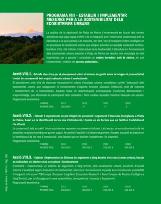 PlatjadePalma/PARTII/Pàg.198
PROGRAMA VIII - ESTABLIR I IMPLEMENTAR
MESURES PER A LA SOSTENIBILITAT DELS
ECOSISTEMES URBANS
La qualitat de la destinació de Platja de Palma s’incrementarà en funció dels serveis
ambientals que sigui capaç d’oferir i de la integració que l’entorn urbà desenvolupi amb la
naturalesa a la qual pertany. Les mesures, per tant, han d’incorporar criteris ecològics en
els processos de revaloració urbana que estiguin previstos en aquesta destinació turística.
Mantenir, i fins i tot millorar, l’estat actual de la biodiversitat, l’estructura i el funcionament
dels ecosistemes urbans presents a Platja de Palma pot resultar una estratègia de vital
importància per a garantir i consolidar un entorn harmònic amb la natura, en què
s’incrementin i millorin els serveis ambientals..
Acció.VIII.1. -Establir directrius per al planejament urbà i el sistema de gestió sobre la integració, connectivitat
i estat de conservació dels espais naturals urbans i seminaturals
El planejament urbà s’ha de dissenyar incorporant-hi criteris d’ecologia urbana, considerant també l’adequació dels
ecosistemes urbans que asseguraran el funcionament d’algunes funcions bàsiques (infiltració, cicle de nutrients
i manteniment de la biodiversitat). Aquesta tasca es desenvoluparà acompanyada d’activitats demostratives i
d’aprenentatge, que afavoreixin la participació dels ciutadans i facin visibles aquestes funcions bàsiques als usuaris.
Programació econòmica:
TERMINIS 2012 2015 2020 >2020
INVERSIÓ TOTAL 100.100 € - € - € - €
Acció.VIII.2. - Establir i implementar un pla integral de prevenció i seguiment d’invasions biològiques a Platja
de Palma, basat en la identificació de les vies d’introducció, i també en els factors que en faciliten l’establiment
i la difusió
La conservació dels actuals i futurs ecosistemes requereix una prevenció eficient i, si s’escau, un control exhaustiu de les
possibles invasions biològiques que en puguin fer perillar l’equilibri i el desenvolupament.Aquesta actuació es basarà en
la identificació de les vies d’introducció i dels factors que en faciliten l’establiment i la dispersió.
Programació econòmica:
TERMINIS 2012 2015 2020 >2020
INVERSIÓ TOTAL 100.100 € 200.200 € 250.250 € 500.500 €
Acció.VIII.3. - Establir i implementar un Sistema de seguiment a llarg termini dels ecosistemes urbans, basats
en indicadors de biodiversitat, estructura i funcionament
S’establirà i implementarà un sistema de seguiment, a llarg termini, dels ecosistemes urbans. L’evolució d’aquest
sistema s’analitzarà segons indicadors de biodiversitat, estructura i funcionament.Aquesta acció considera la possibilitat
d’integració a la xarxa LTER-Europa (European Long-Term Ecosystem Research o Xarxa Europea de Recerca Ecològica a
Llarg Termini), per tal d’assegurar la seva sostenibilitat, transparència i impacte a llarg termini.
Programació econòmica:
TERMINIS 2012 2015 2020 >2020
INVERSIÓ TOTAL 100.100 € 200.200 € 250.250 € 500.500 €
 