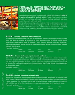 PlatjadePalma/PARTII/Pàg.200
PROGRAMA IX – DISSENYAR I IMPLEMENTAR UN PLA
PER ENFORTIR LA COHESIÓ SOCIAL I MILLORAR LA
QUALITAT DE L’OCUPACIÓ
Aquest programa pretén posar en marxa una sèrie de projectes que incideixin en la millora de
la qualitat de l’ocupació i de la cohesió social de Platja de Palma, intervenint de manera
prioritària en el món laboral, la formació i l’educació, l’habitatge, la cultura, la seguretat, el
civisme i la promoció de la inclusió social.
La majoria d’aquestes temàtiques són competència o bé de les administracions autonòmiques
o bé de les locals, de manera que el programa haurà de ser consensuat amb elles perquè
concordin amb les polítiques que estan sent desenvolupades.En conseqüència,caldrà establir
els mecanismes de col·laboració interinstitucional necessaris per a la seva realització.
Acció.IX.1. – Dissenyar i implementar un Protocol d’ocupació
Per Protocol d’ocupació s’entén un gran acord entre els agents socials i econòmics per impulsar la millora de l’ocupació
durant tot el període de reconversió del model turístic de la zona. Això implicarà reduir els possibles impactes negatius
sobre l’ocupació al llarg d’aquest procés de reconversió i, alhora, millorar-ne la qualitat i reduir-ne la temporalitat i,
finalment,generar nous llocs de treball aprofitant les oportunitats derivades de l’activitat econòmica del Pla de revaloració
integral de Platja de Palma.
Programació econòmica:
TERMINIS 2012 2015 2020 >2020
INVERSIÓ TOTAL 3.080.000 € 3.080.000 € 1.540.000 € - €
Acció.IX.2. – Dissenyar i implementar un pla de formació i qualificació
El canvi de model turístic de Platja de Palma requerirà un major grau de qualificació per a tots els professionals que
exerceixen la seva professió a la zona, així com el desenvolupament de noves competències professionals per adaptar-les
a les noves exigències organitzatives i de serveis. És per això que aquesta acció proposa la creació, en col·laboració amb
els agents socials i amb institucions educatives, d’un centre de formació amb una oferta integrada i de qualitat destinada
als treballadors de la zona.
Programació econòmica:
TERMINIS 2012 2015 2020 >2020
INVERSIÓ TOTAL 1.232.000 € 462.000 € 462.000 € - €
Acció.IX.3. – Dissenyar i implementar un Pla d’èxit escolar
Aquesta acció, com l’anterior, busca donar solució a les necessitats formatives i de qualificació que el canvi de model
turístic imposarà. Es pretén millorar, a través d’incentius, ajudes i acords de col·laboració amb administracions, empreses
i centres educatius, el nivell formatiu dels joves de Platja de Palma, fomentar la seva permanència en els estudis més
enllà de l’ESO (i reduir així les xifres d’abandonament prematur dels estudis) i ajudar-los a la seva inserció laboral.
Programació econòmica:
TERMINIS 2012 2015 2020 >2020
INVERSIÓ TOTAL 231.000 € 231.000 € 231.000 € - €
 