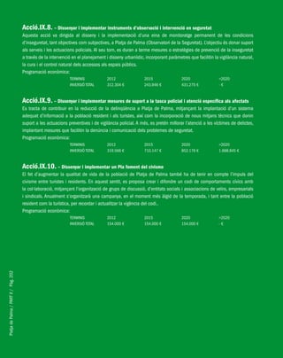PlatjadePalma/PARTII/Pàg.202
Acció.IX.8. – Dissenyar i implementar instruments d’observació i intervenció en seguretat
Aquesta acció va dirigida al disseny i la implementació d’una eina de monitoratge permanent de les condicions
d’inseguretat, tant objectives com subjectives, a Platja de Palma (Observatori de la Seguretat). L’objectiu és donar suport
als serveis i les actuacions policials. Al seu torn, es duran a terme mesures o estratègies de prevenció de la inseguretat
a través de la intervenció en el planejament i disseny urbanístic, incorporant paràmetres que facilitin la vigilància natural,
la cura i el control natural dels accessos als espais públics.
Programació econòmica:
TERMINIS 2012 2015 2020 >2020
INVERSIÓ TOTAL 312.304 € 243.946 € 431.275 € - €
Acció.IX.9. – Dissenyar i implementar mesures de suport a la tasca policial i atenció específica als afectats
Es tracta de contribuir en la reducció de la delinqüència a Platja de Palma, mitjançant la implantació d’un sistema
adequat d’informació a la població resident i als turistes, així com la incorporació de nous mitjans tècnics que donin
suport a les actuacions preventives i de vigilància policial. A més, es pretén millorar l’atenció a les víctimes de delictes,
implantant mesures que facilitin la denúncia i comunicació dels problemes de seguretat.
Programació econòmica:
TERMINIS 2012 2015 2020 >2020
INVERSIÓ TOTAL 319.566 € 710.147 € 852.176 € 1.668.845 €
Acció.IX.10. – Dissenyar i implementar un Pla foment del civisme
El fet d’augmentar la qualitat de vida de la població de Platja de Palma també ha de tenir en compte l’impuls del
civisme entre turistes i residents. En aquest sentit, es proposa crear i difondre un codi de comportaments cívics amb
la col·laboració, mitjançant l’organització de grups de discussió, d’entitats socials i associacions de veïns, empresarials
i sindicals. Anualment s’organitzarà una campanya, en el moment més àlgid de la temporada, i tant entre la població
resident com la turística, per recordar i actualitzar la vigència del codi..
Programació econòmica:
TERMINIS 2012 2015 2020 >2020
INVERSIÓ TOTAL 154.000 € 154.000 € 154.000 € - €
 