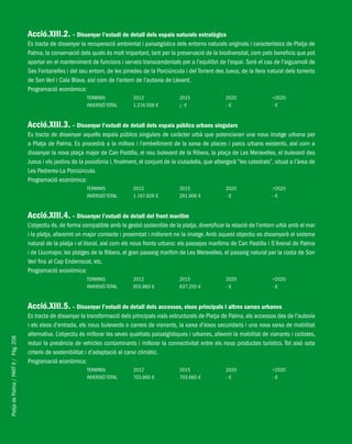 PlatjadePalma/PARTII/Pàg.208
Acció.XIII.2. – Dissenyar l’estudi de detall dels espais naturals estratègics
Es tracta de dissenyar la recuperació ambiental i paisatgística dels entorns naturals originals i característics de Platja de
Palma, la conservació dels quals és molt important, tant per la preservació de la biodiversitat, com pels beneficis que pot
aportar en el manteniment de funcions i serveis transcendentals per a l’equilibri de l’espai. Serà el cas de l’aiguamoll de
Ses Fontanelles i del seu entorn, de les pinedes de la Porciúncula i del Torrent des Jueus, de la llera natural dels torrents
de Son Verí i Cala Blava, així com de l’entorn de l’autovia de Llevant.
Programació econòmica:
TERMINIS 2012 2015 2020 >2020
INVERSIÓ TOTAL 1.216.556 € ¡- € - € - €
Acció.XIII.3. – Dissenyar l’estudi de detall dels espais públics urbans singulars
Es tracta de dissenyar aquells espais públics singulars de caràcter urbà que potenciaran una nova imatge urbana per
a Platja de Palma. Es procedirà a la millora i l’embelliment de la xarxa de places i parcs urbans existents, així com a
dissenyar la nova plaça major de Can Pastilla, el nou bulevard de la Ribera, la plaça de Les Meravelles, el bulevard des
Jueus i els jardins de la posidònia i, finalment, el conjunt de la ciutadella, que albergarà “les catedrals”, situat a l’àrea de
Les Pedreres-La Porciúncula.
Programació econòmica:
TERMINIS 2012 2015 2020 >2020
INVERSIÓ TOTAL 1.167.626 € 291.906 € - € - €
Acció.XIII.4. – Dissenyar l’estudi de detall del front marítim
L’objectiu és, de forma compatible amb la gestió sostenible de la platja, diversificar la relació de l’entorn urbà amb el mar
i la platja, afavorint un major contacte i proximitat i millorant-ne la imatge.Amb aquest objectiu es dissenyarà el sistema
natural de la platja i el litoral, així com els nous fronts urbans: els passejos marítims de Can Pastilla i S’Arenal de Palma
i de Llucmajor, les platges de la Ribera, el gran passeig marítim de Les Meravelles, el passeig natural per la costa de Son
Verí fins al Cap Enderrocat, etc.
Programació econòmica:
TERMINIS 2012 2015 2020 >2020
INVERSIÓ TOTAL 955.883 € 637.255 € - € - €
Acció.XIII.5. – Dissenyar l’estudi de detall dels accessos, eixos principals i altres xarxes urbanes
Es tracta de dissenyar la transformació dels principals vials estructurals de Platja de Palma, els accessos des de l’autovia
i els eixos d’entrada, els nous bulevards o carrers de vianants, la xarxa d’eixos secundaris i una nova xarxa de mobilitat
alternativa. L’objectiu és millorar les seves qualitats paisatgístiques i urbanes, afavorir la mobilitat de vianants i ciclistes,
reduir la presència de vehicles contaminants i millorar la connectivitat entre els nous productes turístics. Tot això sota
criteris de sostenibilitat i d’adaptació al canvi climàtic.
Programació econòmica:
TERMINIS 2012 2015 2020 >2020
INVERSIÓ TOTAL 703.660 € 703.660 € - € - €
 