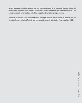 PlatjadePalma/PresentaciódelPAI/Pág.21
Al llarg d’aquests mesos he percebut que tots estem convençuts de la necessitat d’actuar enfront del
deteriorament galopant que ens amenaça. De la mateixa manera que he sentit que tots estem disposats a ser
protagonistes de la construcció del millor futur que podem deixar a les noves generacions.
Ens espera la recreació d’una destinació turística bonica per oferir als millors visitants un excel·lent lloc per
viure, transformat i revitalitzat.Tenim la gran oportunitat de construir-lo junts, des d’avui fins a l’any 2020.
 