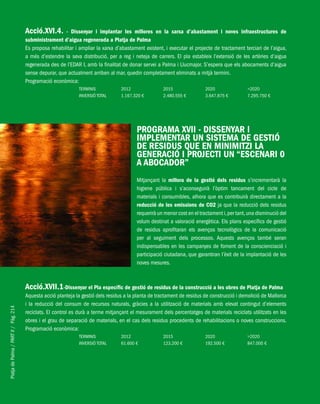 PlatjadePalma/PARTII/Pàg.214
Acció.XVI.4. - Dissenyar i implantar les millores en la xarxa d’abastament i noves infraestructures de
subministrament d’aigua regenerada a Platja de Palma
Es proposa rehabilitar i ampliar la xarxa d’abastament existent, i executar el projecte de tractament terciari de l’aigua,
a més d’estendre la seva distribució, per a reg i neteja de carrers. El pla estableix l’extensió de les artèries d’aigua
regenerada des de l’EDAR I, amb la finalitat de donar servei a Palma i Llucmajor. S’espera que els abocaments d’aigua
sense depurar, que actualment arriben al mar, quedin completament eliminats a mitjà termini.
Programació econòmica:
TERMINIS 2012 2015 2020 >2020
INVERSIÓ TOTAL 1.167.320 € 2.480.555 € 3.647.875 € 7.295.750 €
PROGRAMA XVII - DISSENYAR I
IMPLEMENTAR UN SISTEMA DE GESTIÓ
DE RESIDUS QUE EN MINIMITZI LA
GENERACIÓ I PROJECTI UN “ESCENARI 0
A ABOCADOR”
Mitjançant la millora de la gestió dels residus s’incrementarà la
higiene pública i s’aconseguirà l’òptim tancament del cicle de
materials i consumibles, alhora que es contribuirà directament a la
reducció de les emissions de CO2 ja que la reducció dels residus
requerirà un menor cost en el tractament i,per tant,una disminució del
volum destinat a valoració energètica. Els plans específics de gestió
de residus aprofitaran els avenços tecnològics de la comunicació
per al seguiment dels processos. Aquests avenços també seran
indispensables en les campanyes de foment de la conscienciació i
participació ciutadana, que garantiran l’èxit de la implantació de les
noves mesures.
Acció.XVII.1-Dissenyar el Pla específic de gestió de residus de la construcció a les obres de Platja de Palma
Aquesta acció planteja la gestió dels residus a la planta de tractament de residus de construcció i demolició de Mallorca
i la reducció del consum de recursos naturals, gràcies a la utilització de materials amb elevat contingut d’elements
reciclats. El control es durà a terme mitjançant el mesurament dels percentatges de materials reciclats utilitzats en les
obres i el grau de separació de materials, en el cas dels residus procedents de rehabilitacions o noves construccions.
Programació econòmica:
TERMINIS 2012 2015 2020 >2020
INVERSIÓ TOTAL 61.600 € 123.200 € 192.500 € 847.000 €
 