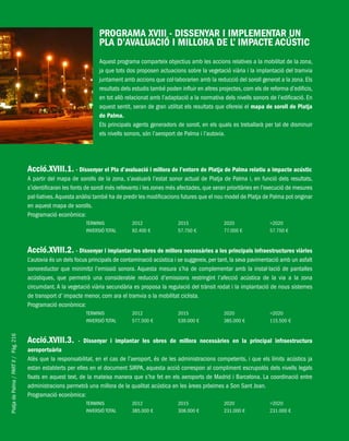 PlatjadePalma/PARTII/Pàg.216
PROGRAMA XVIII - DISSENYAR I IMPLEMENTAR UN
PLA D’AVALUACIÓ I MILLORA DE L’ IMPACTE ACÚSTIC
Aquest programa comparteix objectius amb les accions relatives a la mobilitat de la zona,
ja que tots dos proposen actuacions sobre la vegetació viària i la implantació del tramvia
juntament amb accions que col·laborarien amb la reducció del soroll generat a la zona. Els
resultats dels estudis també poden influir en altres projectes, com els de reforma d’edificis,
en tot allò relacionat amb l’adaptació a la normativa dels nivells sonors de l’edificació. En
aquest sentit, seran de gran utilitat els resultats que ofereixi el mapa de soroll de Platja
de Palma.
Els principals agents generadors de soroll, en els quals es treballarà per tal de disminuir
els nivells sonors, són l’aeroport de Palma i l’autovia.
Acció.XVIII.1. - Dissenyar el Pla d’avaluació i millora de l’entorn de Platja de Palma relatiu a impacte acústic
A partir del mapa de sorolls de la zona, s’avaluarà l’estat sonor actual de Platja de Palma i, en funció dels resultats,
s’identificaran les fonts de soroll més rellevants i les zones més afectades, que seran prioritàries en l’execució de mesures
pal·liatives.Aquesta anàlisi també ha de predir les modificacions futures que el nou model de Platja de Palma pot originar
en aquest mapa de sorolls.
Programació econòmica:
TERMINIS 2012 2015 2020 >2020
INVERSIÓ TOTAL 92.400 € 57.750 € 77.000 € 57.750 €
Acció.XVIII.2. - Dissenyar i implantar les obres de millora necessàries a les principals infraestructures viàries
L’autovia és un dels focus principals de contaminació acústica i se suggereix, per tant, la seva pavimentació amb un asfalt
sonoreductor que minimitzi l’emissió sonora. Aquesta mesura s’ha de complementar amb la instal·lació de pantalles
acústiques, que permetrà una considerable reducció d’emissions restringint l’afecció acústica de la via a la zona
circumdant. A la vegetació viària secundària es proposa la regulació del trànsit rodat i la implantació de nous sistemes
de transport d’ impacte menor, com ara el tramvia o la mobilitat ciclista.
Programació econòmica:
TERMINIS 2012 2015 2020 >2020
INVERSIÓ TOTAL 577.500 € 539.000 € 385.000 € 115.500 €
Acció.XVIII.3. - Dissenyar i implantar les obres de millora necessàries en la principal infraestructura
aeroportuària
Atès que la responsabilitat, en el cas de l’aeroport, és de les administracions competents, i que els límits acústics ja
estan establerts per elles en el document SIRPA, aquesta acció correspon al compliment escrupolós dels nivells legals
fixats en aquest text, de la mateixa manera que s’ha fet en els aeroports de Madrid i Barcelona. La coordinació entre
administracions permetrà una millora de la qualitat acústica en les àrees pròximes a Son Sant Joan.
Programació econòmica:
TERMINIS 2012 2015 2020 >2020
INVERSIÓ TOTAL 385.000 € 308.000 € 231.000 € 231.000 €
 