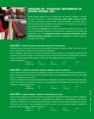 PlatjadePalma/PARTII/Pàg.223
PROGRAMA XXI - PLANIFICAR I IMPLEMENTAR UN
SISTEMA INTEGRAL UBIC
Aquest programa engloba totes les infraestructures de maquinari, programari i perifèrics
que seran necessàries per a facilitar l’accés ubic, ràpid, còmode i eficaç als serveis
que estaran disponibles a Platja de Palma, i també la tecnologia que permeti obtenir la
informació (vídeo, àudio, temperatura, soroll, qualitat de l’aire o l’aigua, etc.) necessària per
a fer possible la prestació d’aquests nous serveis.
El fet de garantir la privacitat serà un element fonamental en aquest nou escenari, ja que
es busca la identificació, localització i concreció d’hàbits i desplaçaments. Així mateix, serà
imprescindible una mínima integració de sistemes i de protocols d’informació, a més de
polítiques formatives i d’incentius que permetin la convergència de nivells de capacitació
tecnològica de la població.
Acció.XXI.1. - Analitzar, dissenyar i desenvolupar una xarxa de comunicacions
Es pretén implantar una xarxa de comunicacions que possibiliti a empreses, ciutadans i turistes l’accés ubic als nous
serveis, implementant la infraestructura de comunicacions necessària.
Un cop analitzada la situació actual de connectivitat a Platja de Palma (accessos a la xarxa existents i possibilitats de
creixement), es procedirà al disseny i la implantació de la xarxa de comunicacions: cobertura de dades mòbil, connexions
de fibra necessàries i espais oberts desitjats. Un sistema de monitoratge garantirà la qualitat del servei.
Programació econòmica:
TERMINIS 2012 2015 2020 >2020
INVERSIÓ TOTAL 1.617.000 € 3.850.000 € - € - €
Acció.XXI.2. - Analitzar les necessitats, dissenyar i implantar la xarxa de transductors
Sobre la infraestructura de comunicacions ja dissenyada, es posarà en marxa la xarxa de transductors necessària per a
l’anàlisi i el tractament de la informació rellevant de Platja de Palma, fet que possibilitarà generar serveis d’alt valor afegit
basats en l’explotació de la informació.
Prèviament,s’identificaran aquells elements susceptibles de ser mesurats o monitorats: fonts de vídeo i àudio,temperatura,
humitat, CO2, moviment dels individus o masses, etc., per homogeneïtzar i estandarditzar l’accés als senyals i garantir-ne
el tractament. Programació econòmica:
TERMINIS 2012 2015 2020 >2020
INVERSIÓ TOTAL - € 1.155.000 € 1.155.000 € - €
Acció.XXI.3. - Analitzar, dissenyar i implantar la infraestructura de serveis
Es tracta de desenvolupar la infraestructura necessària que possibiliti la integració dels elements de maquinari i programari
empleats, i que garanteixi tant la disponibilitat i qualitat dels serveis existents com l’estandardització i obertura dels
elements que s’integren en els desenvolupaments tecnològics de Platja de Palma. L’objectiu és gestionar la recepció
d’informació, la seva anàlisi i el seu processament, així com la manera en què els serveis són posats a disposició de
ciutadans, turistes i empreses. Programació econòmica:
TERMINIS 2012 2015 2020 >2020
INVERSIÓ TOTAL - € 2.772.000 € 4.620.000 € - €
 