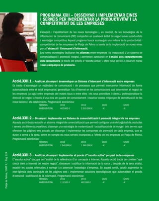 PlatjadePalma/PARTII/Pàg.224
PROGRAMA XXII – DISSENYAR I IMPLEMENTAR EINES
I SERVEIS PER INCREMENTAR LA PRODUCTIVITAT I LA
COMPETITIVITAT DE LES EMPRESES
L’adopció i l’aprofitament de les noves tecnologies i, en concret, de les tecnologies de la
informació i la comunicació (TIC) comporten en qualsevol àmbit de negoci noves oportunitats
i avantatges competitius. Aquest programa busca aconseguir una millora de la productivitat i
competitivitat de les empreses de Platja de Palma a través de la implantació de noves eines
per a l’obtenció i l’intercanvi d’informació.
Les noves tecnologies facilitaran les aliances entre empreses i la instauració d’un sistema de
comercialització i promoció integral, i permetran aprofundir en l’anàlisi dels comportaments
dels consumidors (a través del procés d’“escolta activa”), oferir nous serveis i posar en marxa
noves campanyes de promoció.
Acció.XXII.1. - Analitzar, dissenyar i desenvolupar un Sistema d’intercanvi d’informació entre empreses
Es tracta d’aconseguir un estàndard de comunicació i de processos que permeti intercanviar informació de forma
automatitzada entre el teixit empresarial, generalitzar l’ús d’Internet en les comunicacions que determinen el negoci de
les empreses (ja sigui entre empreses del mateix tipus o entre elles i els seus proveïdors i clients), professionalitzar la
direcció de negoci a través d’una eina de quadre de comandament i estalviar costos mitjançant la domotització de les
instal·lacions i els establiments. Programació econòmica:
TERMINIS 2012 2015 2020 >2020
INVERSIÓ TOTAL 462.000 € 2.310.000 € - € - €
Acció.XXII.2. - Dissenyar i implementar un Sistema de comercialització i promoció integral de les empreses
Aquesta acció busca establir un sistema integral de comercialització que permeti configurar una oferta global de productes
i serveis de diferents proveïdors, dissenyar una estratègia de modernització i actualització de la imatge i dels serveis que
ofereixen les pàgines web actuals per dissenyar i implementar les campanyes de promoció de cada empresa, que es
duran a terme a la xarxa, tenint en compte els nous serveis incorporats a l’oferta de les empreses de Platja de Palma.
Programació econòmica:
TERMINIS 2012 2015 2020 >2020
INVERSIÓ TOTAL 1.540.000 € 1.540.000 € - € - €
Acció.XXII.3. - Analitzar, dissenyar i implementar el procés d’“escolta activa” per part de les empreses
L’“escolta activa” s’ocupa de l’anàlisi de la rellevància d’un concepte a Internet. Aquesta acció tracta de conèixer “què
s’està dient a Internet del nostre negoci”, d’extreure i codificar la informació de la xarxa i, després de la seva anàlisi,
establir les pautes orientades a corregir i/o potenciar l’estratègia d’empresa. En aquest sentit, caldrà augmentar la
intel·ligència dels continguts de les pàgines web i implementar solucions tecnològiques que automatitzin el procés
d’extracció i codificació de la informació. Programació econòmica:
TERMINIS 2012 2015 2020 >2020
INVERSIÓ TOTAL 115.500 € 462.000 € - € - €
 