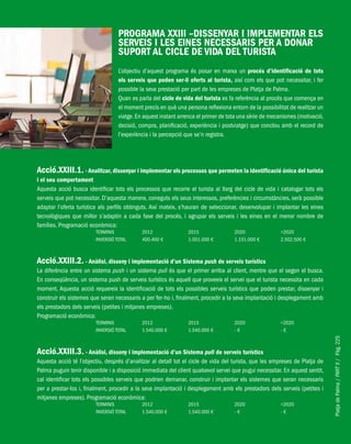 PlatjadePalma/PARTII/Pàg.225
PROGRAMA XXIII –DISSENYAR I IMPLEMENTAR ELS
SERVEIS I LES EINES NECESSARIS PER A DONAR
SUPORT AL CICLE DE VIDA DEL TURISTA
L’objectiu d’aquest programa és posar en marxa un procés d’identificació de tots
els serveis que poden ser-li oferts al turista, així com els que pot necessitar, i fer
possible la seva prestació per part de les empreses de Platja de Palma.
Quan es parla del cicle de vida del turista es fa referència al procés que comença en
el moment precís en què una persona reflexiona entorn de la possibilitat de realitzar un
viatge.En aquest instant arrenca el primer de tota una sèrie de mecanismes (motivació,
decisió, compra, planificació, experiència i postviatge) que conclou amb el record de
l’experiència i la percepció que se’n registra.
Acció.XXIII.1. - Analitzar, dissenyar i implementar els processos que permeten la identificació única del turista
i el seu comportament
Aquesta acció busca identificar tots els processos que recorre el turista al llarg del cicle de vida i catalogar tots els
serveis que pot necessitar. D’aquesta manera, coneguts els seus interessos, preferències i circumstàncies, serà possible
adaptar l’oferta turística als perfils obtinguts. Així mateix, s’hauran de seleccionar, desenvolupar i implantar les eines
tecnològiques que millor s’adaptin a cada fase del procés, i agrupar els serveis i les eines en el menor nombre de
famílies. Programació econòmica:
TERMINIS 2012 2015 2020 >2020
INVERSIÓ TOTAL 400.400 € 1.001.000 € 1.101.000 € 2.502.500 €
Acció.XXIII.2. - Anàlisi, disseny i implementació d’un Sistema push de serveis turístics
La diferència entre un sistema push i un sistema pull és que el primer arriba al client, mentre que el segon el busca.
En conseqüència, un sistema push de serveis turístics és aquell que proveeix el servei que el turista necessita en cada
moment. Aquesta acció requereix la identificació de tots els possibles serveis turístics que poden prestar, dissenyar i
construir els sistemes que seran necessaris a per fer-ho i, finalment, procedir a la seva implantació i desplegament amb
els prestadors dels serveis (petites i mitjanes empreses).
Programació econòmica:
TERMINIS 2012 2015 2020 >2020
INVERSIÓ TOTAL 1.540.000 € 1.540.000 € - € - €
Acció.XXIII.3. - Anàlisi, disseny i implementació d’un Sistema pull de serveis turístics
Aquesta acció té l’objectiu, després d’analitzar al detall tot el cicle de vida del turista, que les empreses de Platja de
Palma puguin tenir disponible i a disposició immediata del client qualsevol servei que pugui necessitar. En aquest sentit,
cal identificar tots els possibles serveis que podrien demanar, construir i implantar els sistemes que seran necessaris
per a prestar-los i, finalment, procedir a la seva implantació i desplegament amb els prestadors dels serveis (petites i
mitjanes empreses). Programació econòmica:
TERMINIS 2012 2015 2020 >2020
INVERSIÓ TOTAL 1.540.000 € 1.540.000 € - € - €
 