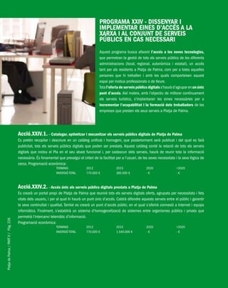 PlatjadePalma/PARTII/Pàg.226
PROGRAMA XXIV - DISSENYAR I
IMPLEMENTAR EINES D’ACCÉS A LA
XARXA I AL CONJUNT DE SERVEIS
PÚBLICS EN CAS NECESSARI
Aquest programa busca afavorir l’accés a les noves tecnologies,
que permetran la gestió de tots els serveis públics de les diferents
administracions (local, regional, autonòmica i estatal), un accés
tant per als residents a Platja de Palma, com per a totes aquelles
persones que hi treballen i amb les quals comparteixen aquest
espai per motius professionals o de lleure.
Tota l’oferta de serveis públics digitals s’haurà d’agrupar en un únic
punt d’accés. Així mateix, amb l’objectiu de millorar contínuament
els serveis turístics, s’implantaran les eines necessàries per a
incrementar l’ocupabilitat i la formació dels treballadors de les
empreses que presten els seus serveis a Platja de Palma.
Acció.XXIV.1. - Catalogar, optimitzar i mecanitzar els serveis públics digitals de Platja de Palma
Es pretén recopilar i descriure en un catàleg unificat i homogeni, que posteriorment serà publicat i del qual es farà
publicitat, tots els serveis públics digitals que poden ser prestats. Aquest catàleg conté la relació de tots els serveis
digitals que inclou el Pla en el seu abast funcional i, per cadascun dels serveis, haurà de reunir tota la informació
necessària. És fonamental que prevalgui el criteri de la facilitat per a l’usuari, de les seves necessitats i la seva lògica de
cerca. Programació econòmica:
TERMINIS 2012 2015 2020 >2020
INVERSIÓ TOTAL 770.000 € 385.000 € - € - €
Acció.XXIV.2. - Accés únic als serveis públics digitals prestats a Platja de Palma
Es crearà un portal propi de Platja de Palma que reunirà tots els serveis digitals oferts, agrupats per necessitats i fets
vitals dels usuaris, i per al qual hi haurà un punt únic d’accés. Caldrà difondre aquests serveis entre el públic i garantir
la seva continuïtat i qualitat. També es crearà un punt d’accés públic, en el qual s’oferirà connexió a Internet i equips
informàtics. Finalment, s’establirà un sistema d’homogeneïtzació de sistemes entre organismes públics i privats que
permetrà l’intercanvi telemàtic d’informació.
Programació econòmica:
TERMINIS 2012 2015 2020 >2020
INVERSIÓ TOTAL 770.000 € 1.540.000 € - € - €
 