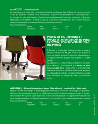 PlatjadePalma/PARTII/Pàg.227
Acció.XXIV.3. - Educació i ocupació
Per tal d’augmentar la productivitat i la competitivitat de l’oferta turística de Platja de Palma, cal promoure la creació
d’eines que possibilitin l’increment de les competències i els coneixements dels treballadors i, conseqüentment, de
les empreses per a les quals treballen. En aquest sentit, es desenvoluparan instruments de formació en línia per a
l’adquisició de noves destreses i la millora de les que ja es posseeixen, i es proporcionarà a les empreses la formació
adequada per a gestionar el coneixement i establir comunitats de pràctiques.
Programació econòmica:
TERMINIS 2012 2015 2020 >2020
INVERSIÓ TOTAL 192.500 € 385.000 € - € - €
PROGRAMA XXV - DISSENYAR I
IMPLEMENTAR UN SISTEMA TIC PER A
LA GESTIÓ I COMUNICACIÓ DEL PLA I
DEL PROCÉS
El Consorci és en l’actualitat l’organisme màxim de presa de
decisions i de gestió del PAI, però a mesura que es posin en
marxa les diferents actuacions, caldrà anar desenvolupant tot
un seguit d’instruments de gestió més adequats i de caràcter
específic.
Aquest programa se centra en el disseny, utilitzant les tecnologies
de la informació i la comunicació, d’un sistema de gestió
transparent, àgil, rigorós i eficaç del Pla de revaloració integral
de Platja de Palma, un fet que resulta imprescindible per a poder
dur a bon port un projecte tan ambiciós i amb tanta repercussió,
que a més implica una multiplicitat d’actors, tant públics com
privats.
Acció.XXV.1. – Dissenyar i implementar un Sistema TIC per a la gestió i comunicació del Pla i del procés
Es tracta d’aprofitar els avantatges de les tecnologies de la informació i la comunicació per aconseguir una gestió eficaç
i eficient en el propi desenvolupament del Pla. Caldrà realitzar una anàlisi de les necessitats organitzatives de la gestió i
comunicació del Pla i el procés, i poder implementar així els mecanismes apropiats i els programes informàtics adequats
per a aconseguir una gestió per objectius i avaluable del funcionament de totes les instàncies i programes previstos.
Programació econòmica:
TERMINIS 2012 2015 2020 >2020
INVERSIÓ TOTAL 1.078.000 € 3.311.000 € 385.000 € - €
 