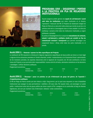 PlatjadePalma/PARTII/Pàg.229
PROGRAMA XXVI – DISSENYAR I PORTAR
A LA PRÀCTICA UN PLA DE RELACIONS
INSTITUCIONALS
Aquest programa pretén generar els espais de col·laboració i acord
amb totes les institucions que estan implicades en el disseny,
l’aprovació i l’execució del PAI. El Projecte de revaloració integral de
Platja de Palma és un pla amb molts actors que només es pot dur a la
pràctica amb èxit si s’aconsegueix crear un marc estable i un clima de
confiança i consens entre totes les institucions implicades, ja siguin
públiques o privades.
Es preveu el desplegament d’un conjunt de mecanismes de contacte,
relació i col·laboració a múltiples nivells per establir un flux de
comunicació constant i transparent que permeti aconseguir una
cooperació franca i eficaç entre totes les parts implicades en el
procés.
Acció.XXVI.1. – Redactar i aprovar les lleis específiques del Projecte
La realització del PAI requereix la introducció d’algunes regulacions específiques de tipus jurídic per donar un marc legal
a algunes de les actuacions previstes en l’àmbit urbanístic, turístic i mediambiental, en el tractament fiscal i administratiu
de les inversions previstes, els aspectes relacionats amb la regulació de l’ocupació, etc. Tot això contribuirà a la bona
marxa del Projecte ja que permetrà oferir responsabilitat i recerca del bé col·lectiu, demostrar coherència en les decisions
i estratègies i unificar decisions polítiques.
Programació econòmica:
TERMINIS 2012 2015 2020 >2020
INVERSIÓ TOTAL 9.240 € - € - € - €
Acció.XXVI.2. – Dissenyar i posar en pràctica un pla d’informació als grups del govern, de l’oposició i
d’organitzacions polítiques
El PAI de Platja de Palma només pot tenir efecte a mitjà i llarg termini, per la qual cosa requereix un marc d’estabilitat
institucional que asseguri la seva permanència i viabilitat a 20 anys vista. Per aquest motiu, cal aconseguir un pacte
polític i institucional entre tots els grups polítics per donar suport al Pla i assegurar-ne la continuïtat al llarg de diverses
legislatures, així com per mantenir vies d’informació i detectar i evitar controvèrsies.
Programació econòmica:
TERMINIS 2012 2015 2020 >2020
INVERSIÓ TOTAL 4.620 € - € 9.240 € 13.860 €
 