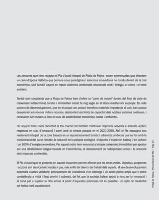 PlatjadePalma/PresentaciódelPAI/Pág.23
Les persones que hem redactat el Pla d’acció integral de Platja de Palma estem convençudes que afrontem
un canvi d’època històrica que demana nous paradigmes i solucions innovadores no només davant de la crisi
econòmica, sinó també davant de reptes sistèmics ambientals relacionats amb l’energia, el clima i el medi
ambient.
També som conscients que a Platja de Palma hem d’oferir un “canvi de model” davant del final de cicle de
creixement indiscriminat, turístic i immobiliari iniciat fa mig segle en el litoral mediterrani espanyol. Els vells
patrons de desenvolupament, que en el passat van produir beneficis materials importants al país, han acabat
desvalorant els nostres millors recursos, desbordant els límits de capacitat dels nostres sistemes costaners, i
necessiten ser revisats a fons en clau de sostenibilitat econòmica, social i ambiental.
Per aquest motiu hem concebut el Pla d’acció tot tractant d’articular respostes solvents a ambdós reptes;
respostes en clau d’innovació i canvi amb la mirada posada en el 2020-2030. Així, el Pla propugna una
revaloració integral de la zona basada en un reposicionament turístic i urbanístic ambiciós que es fon amb la
consideració del canvi climàtic, la reducció de la petjada ecològica i l’objectiu d’assolir un balanç 0 en carboni
i un 100% d’energies renovables.Per aquest motiu hem renunciat al simple creixement immobiliari per apostar
per una rehabilitació integral basada en l’excel·lència, el decreixement de l’allotjament turístic i la reducció
dels impactes ambientals.
El Pla d’acció que es presenta en aquest document permet afirmar que les seves metes, objectius, programes
i accions són tècnicament viables i que, més enllà del talent i del treball dels experts, el seu desenvolupament
dependrà d’altres variables; principalment de l’existència d’un lideratge i un acord polític ampli que li donin
consistència a mitjà i llarg termini i, sobretot, del fet que la societat balear aposti a fons per la innovació i
el canvi per a superar la crisi actual. A partir d’aquestes premisses tot és possible i el repte de creativitat
col·lectiva serà apassionant.
 