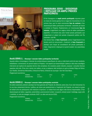 PlatjadePalma/PARTII/Pàg.231
PROGRAMA XXVIII – DISSENYAR
I IMPULSAR UN AMPLI PROCÉS
PARTICIPATIU
El fet d’assegurar un ampli procés participatiu requereix posar
en marxa de manera gradual tot un seguit de mecanismes. En una
primera fase, que ha estat anomenada fase de contrast, s’han
desenvolupat tallers participatius territorials i sectorials per donar
a conèixer el Projecte. Posteriorment, en l’anomenada fase de
consens, s’organitzarà una segona ronda de tallers participatius
específics i el moment clau serà l’ampli procés participatiu que
s’organitzarà al voltant del període d’exposició pública del Pla
urbanístic i del PAI.
Una tercera fase, la fase d’aprovació, preveu l’organització d’una
àmplia acció de comunicació i, finalment, la fase d’execució es
planteja com l’espai de consolidació del procés participatiu a
mitjà i llarg termini mitjançant el panell ciutadà i les assemblees
anuals.
Acció.XXVIII.1. – Dissenyar i executar tallers participatius territorials
Aquests tallers s’encarreguen d’abordar les problemàtiques específiques de cada un dels barris amb els seus residents,
treballadors i comerciants. Un ponent explica el Projecte, i els experts que desenvolupen cadascun dels eixos estratègics
intervenen per explicar els aspectes tècnics més complexos. Els ciutadans poden debatre, proposar i consultar diversos
aspectes amb ells. S’han dut a terme cinc tallers, un per a cadascun dels territoris en què es divideix Platja de Palma:
Can Pastilla, Sometimes-Meravelles, S’Arenal de Palma, S’Arenal de Llucmajor i Son Verí-Cala Blava.
Programació econòmica:
TERMINIS 2012 2015 2020 >2020
INVERSIÓ TOTAL 23.100 € - € - € - €
Acció.XXVIII.2. – Dissenyar i executar tallers participatius sectorials
Els tallers sectorials pretenen plantejar les línies generals del Projecte als diferents actors des d’una visió transversal. Es
fa una breu presentació tècnica i política, per donar pas posteriorment a l’explicació del Projecte, una sessió en grups
de treball amb els participants amb intercanvi d’opinions i un debat final amb alguns dels tècnics responsables. S’han
desenvolupat set tallers: seguretat, sostenibilitat, posicionament turístic i ocupació, cohesió social i habitatge, espai urbà
i mobilitat, un amb els delegats sindicals d’UGT i un altre amb els de CCOO.
Programació econòmica:
TERMINIS 2012 2015 2020 >2020
INVERSIÓ TOTAL 23.100 € - € - € - €
 