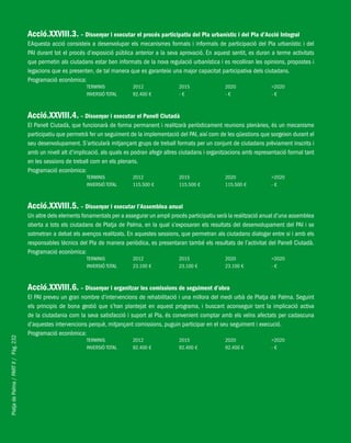 PlatjadePalma/PARTII/Pàg.232
Acció.XXVIII.3. – Dissenyar i executar el procés participatiu del Pla urbanístic i del Pla d’Acció Integral
EAquesta acció consisteix a desenvolupar els mecanismes formals i informals de participació del Pla urbanístic i del
PAI durant tot el procés d’exposició pública anterior a la seva aprovació. En aquest sentit, es duran a terme activitats
que permetin als ciutadans estar ben informats de la nova regulació urbanística i es recolliran les opinions, propostes i
legacions que es presenten, de tal manera que es garanteixi una major capacitat participativa dels ciutadans.
Programació econòmica:
TERMINIS 2012 2015 2020 >2020
INVERSIÓ TOTAL 92.400 € - € - € - €
Acció.XXVIII.4. – Dissenyar i executar el Panell Ciutadà
El Panell Ciutadà, que funcionarà de forma permanent i realitzarà periòdicament reunions plenàries, és un mecanisme
participatiu que permetrà fer un seguiment de la implementació del PAI, així com de les qüestions que sorgeixin durant el
seu desenvolupament. S’articularà mitjançant grups de treball formats per un conjunt de ciutadans prèviament inscrits i
amb un nivell alt d’implicació, als quals es podran afegir altres ciutadans i organitzacions amb representació formal tant
en les sessions de treball com en els plenaris.
Programació econòmica:
TERMINIS 2012 2015 2020 >2020
INVERSIÓ TOTAL 115.500 € 115.500 € 115.500 € - €
Acció.XXVIII.5. – Dissenyar i executar l’Assemblea anual
Un altre dels elements fonamentals per a assegurar un ampli procés participatiu serà la realització anual d’una assemblea
oberta a tots els ciutadans de Platja de Palma, en la qual s’exposaran els resultats del desenvolupament del PAI i se
sotmetran a debat els avenços realitzats. En aquestes sessions, que permetran als ciutadans dialogar entre si i amb els
responsables tècnics del Pla de manera periòdica, es presentaran també els resultats de l’activitat del Panell Ciutadà.
Programació econòmica:
TERMINIS 2012 2015 2020 >2020
INVERSIÓ TOTAL 23.100 € 23.100 € 23.100 € - €
Acció.XXVIII.6. – Dissenyar i organitzar les comissions de seguiment d’obra
El PAI preveu un gran nombre d’intervencions de rehabilitació i una millora del medi urbà de Platja de Palma. Seguint
els principis de bona gestió que s’han plantejat en aquest programa, i buscant aconseguir tant la implicació activa
de la ciutadania com la seva satisfacció i suport al Pla, és convenient comptar amb els veïns afectats per cadascuna
d’aquestes intervencions perquè, mitjançant comissions, puguin participar en el seu seguiment i execució.
Programació econòmica:
TERMINIS 2012 2015 2020 >2020
INVERSIÓ TOTAL 92.400 € 92.400 € 92.400 € - €
 
