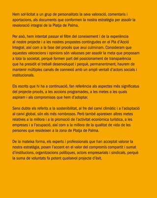Hem sol·licitat a un grup de personalitats la seva valoració, comentaris i
aportacions, als documents que conformen la nostra estratègia per assolir la
revaloració integral de la Platja de Palma.
Per això, hem intentat passar el filtre del coneixement i de la experiència
al nostre projecte i a les nostres propostes contingudes en el Pla d’Acció
Integral, així com a la fase del procés que avui culminam. Consideram que
aquestes valoracions i opinions són valuoses per assolir la meta que proposam
a tota la societat, perquè formen part del posicionament de transparència
que ha presidit el treball desenvolupat i perquè, permanentment, haurem de
mantenir múltiples canals de connexió amb un ampli ventall d’actors socials i
institucionals.
Els escrits que hi ha a continuació, fan referència als aspectes més significatus
del projecte-procés, a les accions programades, a les metes a les quals
aspiram i als compromisos que hem d’adoptar.
Sens dubte els referits a la sostenibilitat, al fre del canvi climàtic i a l’adaptació
al canvi global, són els més nombrosos. Però també apareixen altres metes
relatives a la millora i a la promoció de l’activitat econòmica turística, a les
empreses i a l’ocupació, així com a la millora de la qualitat de vida de les
persones que resideixen a la zona de Platja de Palma.
De la mateixa forma, els experts i professionals que han acceptat valorar la
nostra estratègia, posen l’accent en el valor del compromís compartit i sumat
d’institucions, organitzacions polítiques, actors empresarials i sindicals, perquè
la suma de voluntats fa potent qualsevol projecte d’èxit.
 