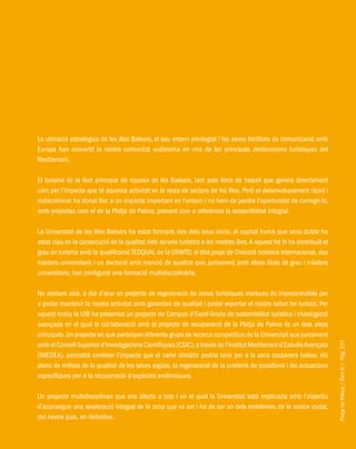 PlatjadePalma/PartIII/Pàg.237
La ubicació estratègica de les illes Balears, el seu entorn privilegiat i les seves facilitats de comunicació amb
Europa han convertit la nostra comunitat autònoma en una de les principals destinacions turístiques del
Mediterrani.
El turisme és la font principal de riquesa de les Balears, tant pels llocs de treball que genera directament
com per l’impacte que té aquesta activitat en la resta de sectors de les Illes. Però el desenvolupament ràpid i
indiscriminat ha donat lloc a un impacte important en l’entorn i no hem de perdre l’oportunitat de corregir-lo,
amb projectes com el de la Platja de Palma, prenent com a referència la sostenibilitat integral.
La Universitat de les Illes Balears ha estat formant, des dels seus inicis, el capital humà que sens dubte ha
estat clau en la consecució de la qualitat dels serveis turístics a les nostres illes.A aquest fet hi ha contribuït el
grau en turisme amb la qualificació TEDQUAL de la UNWTO, el títol propi de Direcció hotelera internacional, dos
màsters universitaris i un doctorat amb menció de qualitat que, juntament amb altres títols de grau i màsters
universitaris, han configurat una formació multidisciplinària.
No obstant això, a dia d’avui un projecte de regeneració de zones turístiques madures és imprescindible per
a poder mantenir la nostra activitat amb garanties de qualitat i poder exportar el nostre saber fer turístic. Per
aquest motiu la UIB ha presentat un projecte de Campus d’Excel·lència de sostenibilitat turística i investigació
avançada en el qual la col·laboració amb el projecte de recuperació de la Platja de Palma és un dels eixos
principals.Un projecte en què participen diferents grups de recerca competitius de la Universitat que juntament
amb el Consell Superior d’Investigacions Científiques (CSIC),a través de l’Institut Mediterrani d’EstudisAvançats
(IMEDEA), permetrà conèixer l’impacte que el canvi climàtic podria tenir per a la zona costanera balear, els
plans de millora de la qualitat de les seves aigües, la regeneració de la praderia de posidònia i les actuacions
específiques per a la recuperació d’espècies endèmiques.
Un projecte multidisciplinari que ens afecta a tots i en el qual la Universitat està implicada amb l’objectiu
d’aconseguir una revaloració integral de la zona que va ser i ha de ser un dels emblemes de la nostra ciutat,
del nostre país, en definitiva.
 