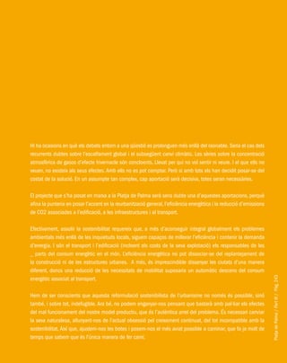 PlatjadePalma/PartIII/Pàg.243
Hi ha ocasions en què els debats entorn a una qüestió es prolonguen més enllà del raonable. Seria el cas dels
recurrents dubtes sobre l’escalfament global i el subsegüent canvi climàtic. Les sèries sobre la concentració
atmosfèrica de gasos d’efecte hivernacle són concloents. Llevat per qui no vol sentir ni veure. I el que ells no
veuen, no existeix als seus efectes. Amb ells no es pot comptar. Però si amb tots els han decidit posar-se del
costat de la solució. En un assumpte tan complex, cap aportació serà decisiva, totes seran necessàries.
El projecte que s’ha posat en marxa a la Platja de Palma serà sens dubte una d’aquestes aportacions, perquè
afina la punteria en posar l’accent en la reurbanització general, l’eficiència energètica i la reducció d’emissions
de CO2 associades a l’edificació, a les infraestructures i al transport.
Efectivament, assolir la sostenibilitat requereix que, a més d’aconseguir integral globalment els problemes
ambientals més enllà de les inquietuds locals, siguem capaços de millorar l’eficiència i contenir la demanda
d’energia. I són el transport i l’edificació (incloent els costs de la seva explotació) els responsables de les
_ parts del consum energètic en el món. L’eficiència energètica no pot dissociar-se del replantejament de
la construcció ni de les estructures urbanes. A més, és imprescindible dissenyar les ciutats d’una manera
diferent, doncs una reducció de les necessitats de mobilitat suposaria un automàtic descens del consum
energètic associat al transport.
Hem de ser conscients que aquesta reformulació sostenibilista de l’urbanisme no només és possible, sinó
també, i sobre tot, indefugible. Ara bé, no podem enganyar-nos pensant que bastarà amb pal·liar els efectes
del mal funcionament del nostre model productiu, que és l’autèntica arrel del problema. És necessari canviar
la seva naturalesa, allunyant-nos de l’actual obsessió pel creixement continuat, del tot incompatible amb la
sostenibilitat. Així que, ajustem-nos les botes i posem-nos el més aviat possible a caminar, que fa ja molt de
temps que sabem que és l’única manera de fer camí.
 