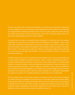 PlatjadePalma/PartIII/Pàg.245
El futur és a les nostres mans, n’estic plenament convençut. Soc conscient que, a primera vista, i especialment
en temps d’angúnia com els que estam patint, aquesta asseveració pot semblar extreta de la contraportada
d’un d’aquests llibres d’autoajuda que ofereixen consol a canvi d’uns (pocs o molts) euros. Però res més lluny
de la realitat, perquè del que es tracta és d’assumir que, si això és cert, i podeu estar segurs de que ho és,
llavors tota la responsabilitat recau sobre les nostres espatlles.
Han passat, doncs, els temps en què podíem esperar còmodament, en la dolçor del somni de la vagància
irresponsable, que fossin altres els qui posessin solució als problemes que ens afligeixen. I d’això el nostre
sector turístic, especialment el desenvolupat a la ventura de les bondats i l’atractiu del sol i la platja, em tem
que en sap bastant. La costa espanyola està plagada de zones turístiques madures que gaudiren d’un notable
èxit en els anys 70 i 80, però que han envellit molt i malament i en les quals es detecten fortes resistències
a uns canvis que no és que siguin imprescindibles, si no que van directament vinculats a las seva pròpia
supervivència econòmica.
La Platja de Palma és lluny de ser una excepció al que estic plantejant, i és per això que aquest projecte per
a la seva reconversió integral és summament interessant i alhora un repte de considerables dimensions. En
ell aprecio moltes bondats que sembla que van pel bon camí i que es poden resumir en l’ambiciós objectiu
de generar un producte competitiu i de més valor afegit que ofereixi experiències i emocions als turistes, i tot,
unint els esforços del sector públic i el privat. L’aposta per la innovació, per donar suport als emprenedors,
per la formació continuada dels treballadors, per a la utilització de les noves tecnologies a l’hora de contactar
directament amb els potencials clients i atendre les seves necessitats, per la sostenibilitat mediambiental,
etc., responen sens dubte a les necessitats derivades de la conformació d’un nou model turístic.
Però ha de quedar clar que no hi ha temps ni espai per a la cosmètica. El que s’ha de fer és de tal magnitud
que qualsevol exercici de maquillatge no conduirà més que a un sonor fracàs. Caldrà invertir molts de doblers,
prendre decisions difícils i per moments controvertides i assumir un enorme nivell de compromís.Es necessitarà
un lideratge fort que brindi un suport sòlid i sostingut a un projecte que precisarà de l’esforç de tots, polítics,
empresaris, residents i treballadors, per tirar endavant. Perquè el futur és a les nostres mans, si, però això no
significa altra cosa que el fet que hem de posar-les a treballar molt, dur i bé.
 