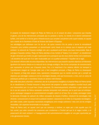 PlatjadePalma/PartIII/Pàg.247
El projecte de revaloració integral de Platja de Palma és, en el conjunt de plans i actuacions que impulsa
el govern, una de les intervencions principals que es portaran a terme, no només en el domini estrictament
turístic, sinó també en el de les grans infraestructures que compten actualment amb suport estatal, en aquest
cas a través de la Secretaria d’Estat de Turisme del Govern d’Espanya.
Les estratègies que defineixen com ha de ser i de quina manera s’ha de portar a terme la remodelació
d’aquesta zona turística posseeixen un denominador comú basat en la creença que el respecte pel medi
ambient i la reducció de l’impacte ecològic són, per a qualsevol acció futura, una base irrenunciable. Sota el
paraigua d’aquesta certesa, Platja de Palma planteja al seu horitzó el “balanç 0 en carboni”, un desafiament
de gran dimensió que tindrà una gran repercussió en la percepció que els nous clients tindran de la destinació,
i els beneficis del qual són d’un valor incalculable per a la qualitat ambiental i l’equilibri de la regió.
L’ús racional i eficient dels recursos disponibles i les intervencions que propiciïn aquests objectius col·laboraran
igualment de manera directa en la reducció de la càrrega ecològica. Des de les campanyes de conscienciació,
que suposarien el primer pas d’aquesta tasca, fins a la instal·lació d’un sistema elèctric de transport o
l’aprofitament integral de l’energia solar com a font energètica principal, a Platja de Palma es dissenyaran
i es traçaran, al llarg dels propers anys, operacions innovadores que no només serviran per a complir els
objectius que plantegen cadascuna de les estratègies ideades, sinó que funcionaran, a més, com un camp de
pràctiques perfecte per a maniobres futures en sectors molt diversos.
Més enllà dels plans urbanístic i ambiental, des de la perspectiva energètica el projecte Platja de Palma també
és un desafiament. A l’horitzó temporal a llarg termini del projecte la realitat energètica mundial haurà patit
una metamorfosi per a la qual hem d’estar preparats. Els desenvolupaments urbanístics a gran escala com
és el cas del projecte de Palma necessiten períodes temporals molt extensos, per la qual cosa cal anticipar-
se per aconseguir assegurar un subministrament energètic adient en el futur. Per un costat, aconseguir reduir
la demanda d’energia tot aplicant els millors conceptes de disseny d’edificis, introduint les tecnologies més
eficients i conscienciant el conjunt de la població resident i estacional en el millor ús d’aquestes tecnologies i,
per l’altre costat, cobrir aquestes necessitats energètiques amb energia autòctona i neta com ara les energies
renovables, són aspectes fonamentals en el projecte.
Platja de Palma serà, en aquest camí que ara comença a recórrer, un repte per a tots aquells que s’hi
han sumat, que volen convertir les amenaces que s’endevinen a l’horitzó pel que fa al negoci turístic, a la
preservació del medi ambient i a l’assegurament del subministrament energètic en una gran oportunitat per
a les generacions futures.
 
