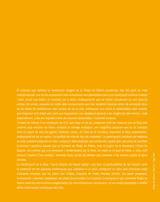PlatjadePalma/PartIII/Pàg.249
El projecte que defineix la revaloració integral de la Platja de Palma constitueix, des del punt de vista
mediambiental, una de les aspiracions més ambicioses mai plantejades per a una destinació turística madura
i serà, sense cap dubte, un exemple per a altres emplaçaments que es troben actualment en una situació
similar. Els actors, presents en molts dels enclavaments que han localitzat Espanya entre els principals llocs
de les llistes de preferències dels turistes de tot el món, reflexionen avui sobre la sostenibilitat dels models,
que tingueren tant d’èxit ahir, però que requereixen una adaptació gradual a les exigències del mercat i, molt
especialment, a les de l’equilibri entre els recursos disponibles i l’activitat humana.
L’horitzó de balanç 0 en emissions de CO2 que traça el pla és, juntament amb les mesures que al llarg dels
pròxims anys reduiran de forma constant la càrrega ecològica, una magnífica proposta que ha de comptar
amb el suport de tots els agents implicats, doncs, de l’èxit de la iniciativa, dependrà el futur empresarial i
professional de tot un sector, i la qualitat de vida de tots els ciutadans. La preocupació constant pel respecte
al medi ambient subjacent en tots i cadascun dels projectes que conformen aquest gran pla posa de manifest
la sincera i oportuna aposta que el Consorci de Platja de Palma, amb el suport de la Secretaria d’Estat de
Turisme, du a terme per a la renovació i modernització de la zona. Un repte en el qual es troba, a més, molt
present l’esperit d’una evident i decidida lluita contra els efectes que produeix a les nostres costes el canvi
climàtic.
La conservació de la flora i fauna pròpies del litoral balear i, per tant, la perdurabilitat de tot l’entorn, amb
la protecció de les espècies endèmiques que existeixen a la zona, configuren un altre dels principals eixos
d’aquesta empresa que ha sabut unir l’esforç d’experts de molts diversos àmbits. Les seves propostes,
innovadores i valentes, estableixen els pilars fonamentals d’un projecte d’envergadura que convertirà Platja de
Palma, amb les intervencions programades per administracions i empresaris, en un model exportable a moltes
altres destinacions turístiques del món.
 