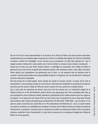 PlatjadePalma/PresentaciódelPAI/Pág.25
Des de l’inici de la meva responsabilitat en el Consorci de la Platja de Palma, els actors socials reclamaven
insistentment que es complissin alguns requisits per confiar en la viabilitat del projecte.Un d’ells era l’estabilitat
normativa i jurídica de l’estratègia i de les accions que es projectaven. Un altre dels requisits era que hi
hagués consens institucional i pacte polític com a forma d’arribar al consens social, laboral i empresarial.
Aquest fou el motiu pel qual vàrem decidir incloure a l’estratègia de reconversió de la Platja de Palma la
generació d’una nova forma de gestió dels interessos públics, dels interessos privats i dels valors col·lectius.
Vàrem decidir que necessitàvem una governança per al canvi, un nou esquema tant de relacions amb la
societat i amb els partits polítics amb responsabilitat de govern o d’oposició,com de col·laboració i cooperació
entre les institucions implicades.
Des del principi de la nostra gestió, vàrem apostar per assolir el consens, l’acord i el pacte, fer-ho amb la
transparència i amb processos amplis de comunicació i informació que facilitassin la participació de totes les
persones que han posat a Platja de Palma les seves il·lusions de futur, partint de la realitat present.
Avui, a pocs dies de l’aprovació per lectura única de la Llei de mesures per a la revaloració integral de la
Platja de Palma en el Ple del Parlament, podem afirmar que aquest gran èxit l’hem aconseguit entre tots, ja
que representa la suma d’esforços, treball, experiència i generositat de les moltes persones que han cregut en
el projecte i en el repte que hem traçat. N’és una bona prova que la proposició de Llei ja hagi estat firmada
pels portaveus dels nostres principals grups parlamentaris, PP, UM, BLOC, PSIB-PSOE, i que el proper 27 de
juliol es preveu l’aprovació per unanimitat en un Ple extraordinari del Parlament. És i serà, un acord històric
que avala la confiança i la credibilitat que necessita el Consorci de la Platja de Palma per pilotar el procés de
transformació, reconversió i renovació que es necessita per assolir una destinació turística d’èxit, innovadora,
pròspera, sostenible i lliure d’especulació. La nova Llei de mesures per a la revaloració integral de la Platja de
Palma és la seva garantia.
 