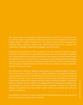 PlatjadePalma/PartIII/Pàg.251
Tothom sap que 2009 va ser un dels anys més difícils per al turisme en tot el món i, tot i que les perspectives
per a 2010 han millorat, no podem obviar la cruïlla en la qual es troba el sector, especialment per la incertesa
persistent respecte a l’evolució de l’economia. Però si som capaços de deixar de banda el pessimisme que
sembla que imposa la conjuntura, veurem que som davant d’una gran oportunitat per a posar en marxa
transformacions ambicioses i imprescindibles postergades durant molt de temps.
L’Organització Mundial del Turisme fa temps que promou un lloc més destacat per al turisme en l’agenda
internacional i el reconeixement de la seva contribució als grans reptes que tenim plantejats, especialment
com a activitat productiva amb un potencial indiscutible per a crear ocupació i per la seva capacitat d’ajudar
a la transformació cap a una economia verda i de constituir-se en motor del desenvolupament i l’atenuació de
la pobresa. I tot això des de l’adhesió als principis del Codi Ètic Mundial per al Turisme de la OMT, aprovat el
1999 i reconegut per l’Assemblea General de les Nacions Unides com el codi bàsic per al turisme responsable,
sostenible i accessible per a tothom.
Per tot això resulta tan estimulant i satisfactori aquest projecte per a la revaloració integral de la Platja de
Palma, que sens dubte es convertirà en el futur en un referent ineludible per a la reconversió de destinacions
turístiques madures i sumides en un cert declivi. Perquè ens trobem davant d’un pla a l’alçada dels temps que
estem vivint, en els quals es posa l’accent en la lluita contra el canvi climàtic, tot apostant per la recuperació
d’espais naturals, la reducció de la càrrega ambiental, la millora de l’eficiència energètica i la rehabilitació
enfront del creixement urbanístic. S’advoca per la qualitat enfront de la quantitat, per la utilització de les
noves tecnologies i per crear més i millor ocupació. I es fa de la cooperació i l’associació un eix fonamental
mitjançant la col·laboració entre el sector públic i el privat i atenent a les necessitats dels visitants, els
residents i els treballadors.
Aquest projecte és, en definitiva, un projecte construït des de la base dels principis que, si volem anar pel bon
camí, han de regir el futur del sector turístic el segle XXI.
 