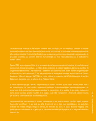 PlatjadePalma/PartIII/Pàg.253
La necessitat de potenciar la R+D+I s’ha convertit, amb tota lògica, en una referència constant en tots els
discursos i propostes que giren al voltant de la necessitat de conformar un nou model de desenvolupament per
a les nostres societats.Però no és tan freqüent que aquestes admonicions encertades vagin acompanyades de
propostes concretes, que permetin dotar-les d’un contingut una mica més substanciós que la recitació d’un
mantra salvífic.
Des del CSIC tenim clar que el futur de la recerca depèn de la nostra capacitat d’organitzar la transferència del
coneixement al sector productiu o a la millora de les condicions de vida de la població. La recerca científica és
un generador de solucions a les necessitats i problemes de l’economia i dels éssers humans en general, com
a individus i com a col·lectivitats. És per això que té tant de sentit per a nosaltres la participació de l’Institut
Mediterrani d’Estudis Avançats (IMEDEA), un centre mixt de recerca entre el CSIC i la UIniversitat de les Illes
Balears, en el projecte per a la reforma de la Platja de Palma.
El treball desenvolupat per l’IMEDEA ha permès dotar aquesta iniciativa d’unes bases sòlides per fer front a
les conseqüències del canvi climàtic, implementar polítiques de conservació dels ecosistemes naturals i de
preservació de la biodiversitat de la zona, assegurar el manteniment de la qualitat de les aigües costaneres i
de les zones humides, garantir l’equilibri de la platja a curt, mitjà i llarg termini i, finalment, establir mesures
per assolir la sostenibilitat dels ecosistemes urbans.
La preservació del medi ambient és un dels molts camps en els quals la recerca científica jugarà un paper
fonamental en el futur, i és per això que s’ha de convertir en un dels eixos estratègics en els quals hem
d’abocar els nostres esforços. Perquè la ciència, ho demostra dia a dia, és capaç de donar resposta a les
preocupacions i necessitats de la gent, que és justament el mateix que el projecte de la Platja de Palma està
intentant fer.
 