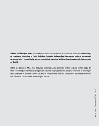 PlatjadePalma/PresentaciódelPAI/Pág.27
El Pla d’Acció Integral (PAI) constitueix l’instrument transdisciplinari de planificació operativa de l’Estratègia
de revaloració integral de la Platja de Palma, l’objectiu de la qual és dissenyar un projecte que permeti
recuperar valor i competitivitat en una zona turística madura, ambientalment desvalorada i amenaçada
de declivi.
El text que descriu el PAI, a més d’aquesta presentació, està organitzat en tres parts. La primera tracta del
Pla d’Acció Integral, mentre que la segona en presenta els programes i les accions. Finalment, la tercera part
recull una sèrie de tribunes d’opinió. Tot això es complementa amb una col·lecció de documents/memòries
que tracten de cadascuna de les estratègies del Pla.
 