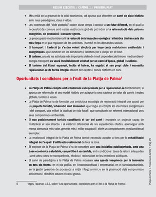 PlatjadePalma/PresentaciódelPAI/Pág.29
Més enllà de la gravetat de la crisi econòmica, tot apunta que afrontem un•	 canvi de cicle històric
amb nous paradigmes, claus i valors.
Les incerteses del “cicle postcrisi” poden durar temps i conduir a•	 un futur diferent, en el qual la
necessitat de conviure amb certes restriccions globals pot induir a la reformulació dels patrons
energètics, de producció i consum vigents.
La preocupació mediambiental i•	 la reducció dels impactes ecològics i climàtics tindran cada dia
més força en el pla regulatori de les activitats, i també en les demandes socials.
El•	 transport i l’aviació ja s’estan veient afectats per importants restriccions ambientals i
energètiques, que incidiran en les condicions i facilitats per a viatjar en el futur.
El turisme,•	 una de les activitats més importants del món i molt dependent del trinomi medi ambient-
energia-transport, es veurà inevitablement afectat per un canvi d’època, global i sistèmic.
El turisme del litoral espanyol, inclòs el balear, ha esgotat el seu propi cicle i necessita•	
reposicionar-se de forma integral davant dels reptes i canvis històrics en curs.
Oportunitats i condicions per a l’èxit de la Platja de Palma5
La Platja de Palma compta amb condicions excepcionals per a reposicionar-se•	 turísticament, si
aposta per reformular el seu model històric per adaptar la seva cadena de valor als canvis i reptes
globals, turístics i locals.
La Platja de Palma ha de formular una ambiciosa estratègia de revaloració integral que aposti per•	
un projecte turístic/urbanístic molt innovador, que tingui en compte les incerteses energètiques
i del transport, que millori la qualitat de vida local i que constitueixi un referent internacional pels
seus compromisos ambientals.
El•	 nou posicionament turístic constitueix el cor del canvi i requereix un projecte capaç de
multiplicar el seu atractiu i el caràcter diferencial de les experiències ofertes, aconseguir amb
menys demanda més valor, generar més i millor ocupació i oferir un comportament mediambiental
exemplar.
La revaloració integral de la Platja de Palma també necessita apostar a fons per la•	 rehabilitació
integral de l’espai i l’edificació residencial de tota la zona.
El projecte de la Platja de Palma s’ha de concebre com•	 una iniciativa publicoprivada, amb una
base econòmica saludable, competitiva i sostenible, amb condicions i taxes de retorn adequades
i amb altes cotes de transparència, eficàcia i racionalitat de les inversions públiques.
El canvi de paradigma a la Platja de Palma requereix•	 una aposta inequívoca per la innovació
en tots els fronts: en el pla polític, en l’economicofiscal i empresarial, en el turisticourbanístic,
en la gestió operativa de processos a mitjà i llarg termini, o en la plasmació dels compromisos
ambientals i climàtics davant el canvi global.
5	 Vegeu l’apartat 1.2.3. sobre “Les oportunitats i condicions per a l’èxit a la Platja de Palma”.
RESUM EXECUTIU / CAPÍTOL 1 / PRIMERA PART
 
