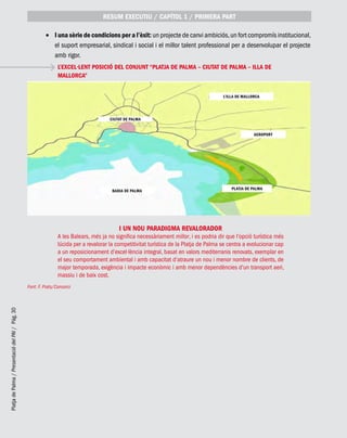PlatjadePalma/PresentaciódelPAI/Pág.30
I una sèrie de condicions per a l’èxit:•	 un projecte de canvi ambiciós,un fort compromís institucional,
el suport empresarial, sindical i social i el millor talent professional per a desenvolupar el projecte
amb rigor.
Font: F. Prats/Consorci
L’EXCEL·LENT POSICIÓ DEL CONJUNT “PLATJA DE PALMA – CIUTAT DE PALMA – ILLA DE
MALLORCA”
I UN NOU PARADIGMA REVALORADOR
A les Balears, més ja no significa necessàriament millor, i es podria dir que l’opció turística més
lúcida per a revalorar la competitivitat turística de la Platja de Palma se centra a evolucionar cap
a un reposicionament d’excel·lència integral, basat en valors mediterranis renovats, exemplar en
el seu comportament ambiental i amb capacitat d’atraure un nou i menor nombre de clients, de
major temporada, exigència i impacte econòmic i amb menor dependències d’un transport aeri,
massiu i de baix cost.
RESUM EXECUTIU / CAPÍTOL 1 / PRIMERA PART
CIUTAT DE PALMA
BADIA DE PALMA
L’ILLA DE MALLORCA
AEROPORT
PLATJA DE PALMA
 