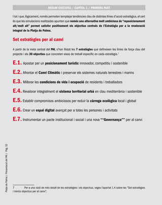 PlatjadePalma/PresentaciódelPAI/Pág.32
I tot i que,lògicament,només permeten temptejar tendències clau de distintes línies d’acció estratègica,el cert
és que les simulacions realitzades apunten que només una alternativa molt ambiciosa de “reposicionament
alt/molt alt” permet satisfer positivament els objectius centrals de l’Estratègia per a la revaloració
integral de la Platja de Palma.
Set estratègies per al canvi
A partir de la meta central del PAI, s’han llistat les 7 estratègies que defineixen les línies de força clau del
projecte i els 30 objectius que concreten eixos de treball específic en cada estratègia.7
E.1. Apostar per un posicionament turístic innovador, competitiu i sostenible
E.2. Afrontar el Canvi Climàtic i preservar els sistemes naturals terrestres i marins
E.3. Millorar les condicions de vida i ocupació de residents i treballadors
E.4. Revalorar integralment el sistema territorial urbà en clau mediterrània i sostenible
E.5. Establir compromisos ambiciosos per reduir la càrrega ecològica local i global
E.6. Crear un espai digital avançat per a totes les persones i activitats
E.7. Instrumentar un pacte institucional i social i una nova ““Governança”” per al canvi
7	 Per a una visió de més detall de les estratègies i els objectius, vegeu l’apartat 1.4 sobre les “Set estratègies
i trenta objectius per al canvi”.
RESUM EXECUTIU / CAPÍTOL 1 / PRIMERA PART
 