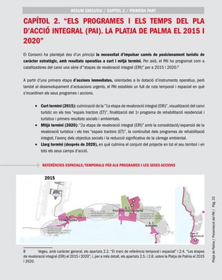 PlatjadePalma/PresentaciódelPAI/Pág.33
capítol 2. “Els programes i els temps del Pla
d’Acció Integral (PAI). La Platja de Palma el 2015 i
2020”
El Consorci ha plantejat des d’un principi la necessitat d’impulsar canvis de posicionament turístic de
caràcter estratègic, amb resultats operatius a curt i mitjà termini. Per això, el PAI ha programat com a
catalitzadores del canvi una sèrie d’“etapes de revaloració integral (ERI)” per a 2015 i 2020.8
A partir d’una primera etapa d’accions immediates, orientades a la dotació d’instruments operatius, però
també al desenvolupament d’actuacions urgents, el PAI estableix un full de ruta temporal i espacial en què
s’incardinen els seus programes i accions.
Curt termini (2015):•	 culminació de la“1a etapa de revaloració integral (ERI)”,visualització del canvi
turístic en els tres “espais tractors (ET)”, finalització del 1r programa de rehabilitació residencial i
turística i primers resultats socials i ambientals.
Mitjà termini (2020):•	 “2a etapa de revaloració integral (ERI)” amb la consolidació/expansió de la
revaloració turística i els tres “espais tractors (ET)”, la continuïtat dels programes de rehabilitació
integral, l’avenç dels objectius socials i la reducció significativa de la càrrega ambiental.
Llarg termini (després de 2020),•	 en què culmina el conjunt del projecte en tot el seu territori i en
tots els seus camps d’acció.
8	 Vegeu, amb caràcter general, els apartats 2.2. “El marc de referència temporal i espacial” i 2.4. “Les etapes
de revaloració integral (ERI) el 2015 i 2020”, i, per a més detall, els apartats 2.5. i 2.6. sobre la Platja de Palma el 2015
i 2020.
RESUM EXECUTIU / CAPÍTOL 2 / PRIMERA PART
REFERÈNCIES ESPACIALS/TEMPORALS PER ALS PROGRAMES I LES SEVES ACCIONS
2015
 