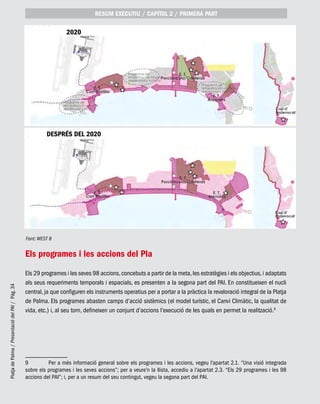 PlatjadePalma/PresentaciódelPAI/Pág.34
Els programes i les accions del Pla
Els 29 programes i les seves 98 accions,concebuts a partir de la meta,les estratègies i els objectius,i adaptats
als seus requeriments temporals i espacials, es presenten a la segona part del PAI. En constitueixen el nucli
central, ja que configuren els instruments operatius per a portar a la pràctica la revaloració integral de la Platja
de Palma. Els programes abasten camps d’acció sistèmics (el model turístic, el Canvi Climàtic, la qualitat de
vida, etc.) i, al seu torn, defineixen un conjunt d’accions l’execució de les quals en permet la realització.9
9	 Per a més informació general sobre els programes i les accions, vegeu l’apartat 2.1. “Una visió integrada
sobre els programes i les seves accions”; per a veure’n la llista, accediu a l’apartat 2.3. “Els 29 programes i les 98
accions del PAI”; i, per a un resum del seu contingut, vegeu la segona part del PAI.
RESUM EXECUTIU / CAPÍTOL 2 / PRIMERA PART
Font: WEST 8
DESPRÉS DEL 2020
2020
 