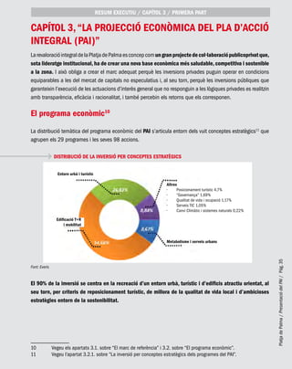 PlatjadePalma/PresentaciódelPAI/Pág.35
capítol 3,“La projecció econòmica del Pla d’Acció
Integral (PAI)”
LarevaloracióintegraldelaPlatjadePalmaesconcepcomungranprojectedecol·laboraciópublicoprivatque,
sota lideratge institucional,ha de crear una nova base econòmica més saludable,competitiva i sostenible
a la zona. I això obliga a crear el marc adequat perquè les inversions privades puguin operar en condicions
equiparables a les del mercat de capitals no especulatius i, al seu torn, perquè les inversions públiques que
garanteixin l’execució de les actuacions d’interès general que no responguin a les lògiques privades es realitzin
amb transparència, eficàcia i racionalitat, i també percebin els retorns que els corresponen.
El programa econòmic10
La distribució temàtica del programa econòmic del PAI s’articula entorn dels vuit conceptes estratègics11
que
agrupen els 29 programes i les seves 98 accions.
DISTRIBUCIÓ DE LA INVERSIÓ PER CONCEPTES ESTRATÈGICS
Font: Everis
El 90% de la inversió se centra en la recreació d’un entorn urbà, turístic i d’edificis atractiu orientat, al
seu torn, per criteris de reposicionament turístic, de millora de la qualitat de vida local i d’ambicioses
estratègies entorn de la sostenibilitat.
10	 Vegeu els apartats 3.1. sobre “El marc de referència” i 3.2. sobre “El programa econòmic”.
11	 Vegeu l’apartat 3.2.1. sobre “La inversió per conceptes estratègics dels programes del PAI”.
RESUM EXECUTIU / CAPÍTOL 3 / PRIMERA PART
Entorn urbà i turístic
Metabolisme i serveis urbans
Altres
Posicionament turístic 4,7%•	
“Governança” 1,69%•	
Qualitat de vida i ocupació 1,17%•	
Serveis TIC 1,05%•	
Canvi Climàtic i sistemes naturals 0,22%•	
Edificació T+R
i mobilitat
 
