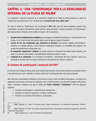 PlatjadePalma/PresentaciódelPAI/Pág.38
capítol 4, “Una “Governança” per a la revaloració
integral de la Platja de Palma”
La complexitat i dimensió temporal de la revaloració integral de la Platja de Palma planteja un repte de
“Governança” que gira entorn d’un concepte clau, el consens dels seus actors clau.17
Per això, el model de “Governança” que es planteja al PAI pretén que les seves propostes comptin amb
l’acceptació i el suport d’institucions, partits polítics, equips de govern i equips d’oposició, de l’empresariat i
dels representants sindicals, de les entitats cíviques i de la ciutadania.
El pacte de les organitzacions polítiques,•	 per assegurar la fortalesa del projecte i la seva projecció en el
temps o en el canvi de rols dels partits, siguin equip de govern o grups d’oposició.
L’acord de les cinc institucions que conformen el Consorci,•	 que permeti l’agilitat administrativa i
l’eficàcia en la gestió pública, a més d’afermar l’estabilitat normativa i la credibilitat del projecte i del
procés de transformació al llarg dels anys.
El compromís empresarial i sindical,•	 per donar suport a la renovació del model turístic existent i per
optar a un altre de més qualitat i transcendència econòmica, laboral i social.
L’adhesió de la ciutadania•	 a les iniciatives innovadores i afavoridores del canvi cultural i social que
suposarà la transformació de l’espai residencial, la convivència de visitants i residents.
El sistema de participació i avaluació del PAI18
El Consorci de la Platja de Palma entén que l’ambició del projecte i el seu abast només es pot abordar oferint
a les persones que viuen i treballen a l’entorn informació i participació sobre els canvis proposats.
Més enllà que la participació ciutadana ja s’ha iniciat a la zona, entorn de tallers participatius i comissions de
seguiment de les obres, el Consorci ha projectat, com a sistema central, una estructura estable d’informació,
debat i interacció ciutadana que gira al voltant del Fòrum d’Entitats i Ciutadania,19
amb els objectius
següents:
Fomentar la participació i implicació de la societat civil.•	
Constituir un espai de seguiment, consulta i col·laboració.•	
Fomentar una societat civil dinàmica i participativa.•	
17	 Vegeu l’apartat 4.1. sobre “El consens polític, l’acord institucional i el compromís empresarial, sindical i
cívic”.
18	 Vegeu l’apartat 4.2. sobre “Un procés de participació actiu, amb sistemes estables de seguiment, avaluació
i rendiment de comptes”.
19	 Vegeu l’apartat 4.2.1. sobre “El sistema de participació”.
RESUM EXECUTIU / CAPÍTOL 4 / PRIMERA PART
 