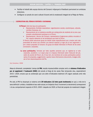 PlatjadePalma/PresentaciódelPAI/Pág.39
Facilitar el treball dels equips tècnics del Consorci mitjançant el feedback permanent en ambdues•	
direccions.
Configurar un procés de canvi cultural d’acord amb la revaloració integral de la Platja de Palma.•	
Font: Consulluna / CIREM
Atesa la dimensió, complexitat i temps del PAI, resulta imprescindible comptar amb un sistema d’indicadors
per al seguiment i l’avaluació (SISE) del procés al llarg de les seves fites temporals clau, especialment
2015 i 2020, encara que es contempla que una sèrie d’indicadors testimoni (IT) siguin avaluats amb més
periodicitat.
Per això, el PAI ha dissenyat un sistema amb 29 indicadors (12 dels quals testimonis) en què, a més de la
seva definició i unitats,s’estableix el seu valor actual,el d’objectiu final,l’increment (o decrement) corresponent
i el seu comportament esperat el 2015, 2020 i després de 2020, al final del projecte de revaloració integral.
RESUM EXECUTIU / CAPÍTOL 4 / PRIMERA PART
L’ESTRUCTURA DEL FÒRUM D’ENTITATS I CIUTADANIA
El Plenari. Amb tres tipus de participants:
Representants d’entitats associatives: organitzacions socials, econòmiques, culturals,•	
comitès d’empresa, etc.
Representants de la ciutadania escollits per sorteig entre els residents de la zona, que•	
acceptin voluntàriament participar en el Fòrum.
Representants i tècnics del Consorci, representants d’organismes públics vinculats al•	
Pla i experts rellevants en les temàtiques que tracti el Fòrum.
El Plenari podrà estructurar grups de treball creats específicament per a tractar amb més
profunditat els temes que mereixin una atenció especial, ja sigui per al seu seguiment o
per a elevar propostes al Consorci. Els grups de treball informaran el Plenari de les seves
conclusions i propostes.
La xarxa participativa, formada per totes aquelles persones que, en registrar-se al web
corporatiu, accediran a un espai propi on s’exposa informació sobre l’execució del pla,
sobre els acords del Fòrum, etc. Al seu torn, els membres de la xarxa participativa podran
opinar, fer propostes, suggeriments i aportar noves informacions (documents, imatges) útils
per al bon desenvolupament del Pla.
 