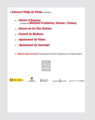 El Consorci Platja de Palma el formen:
el•	 Govern d’Espanya,
a través del Ministeri d’Indústria, Turisme i Comerç
el•	 Govern de les Illes Balears
el•	 Consell de Mallorca
L´•	 Ajuntament de Palma
L´•	 Ajuntament de Llucmajor
	•	 Margarita Nájera Aranzábal. Comissionada del Govern d’Espanya per a la Platja de Palma
 