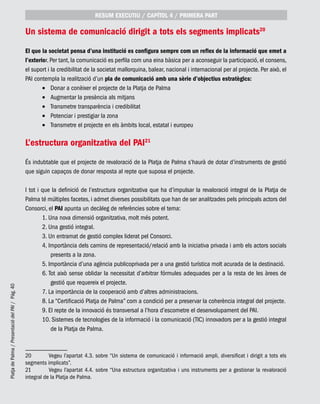 PlatjadePalma/PresentaciódelPAI/Pág.40
Un sistema de comunicació dirigit a tots els segments implicats20
El que la societat pensa d’una institució es configura sempre com un reflex de la informació que emet a
l’exterior. Per tant, la comunicació es perfila com una eina bàsica per a aconseguir la participació, el consens,
el suport i la credibilitat de la societat mallorquina, balear, nacional i internacional per al projecte. Per això, el
PAI contempla la realització d’un pla de comunicació amb una sèrie d’objectius estratègics:
Donar a conèixer el projecte de la Platja de Palma•	
Augmentar la presència als mitjans•	
Transmetre transparència i credibilitat•	
Potenciar i prestigiar la zona•	
Transmetre el projecte en els àmbits local, estatal i europeu•	
L’estructura organitzativa del PAI21
És indubtable que el projecte de revaloració de la Platja de Palma s’haurà de dotar d’instruments de gestió
que siguin capaços de donar resposta al repte que suposa el projecte.
I tot i que la definició de l’estructura organitzativa que ha d’impulsar la revaloració integral de la Platja de
Palma té múltiples facetes, i admet diverses possibilitats que han de ser analitzades pels principals actors del
Consorci, el PAI apunta un decàleg de referències sobre el tema:
1. Una nova dimensió organitzativa, molt més potent.
2. Una gestió integral.
3. Un entramat de gestió complex liderat pel Consorci.
4. Importància dels camins de representació/relació amb la iniciativa privada i amb els actors socials
presents a la zona.
5. Importància d’una agència publicoprivada per a una gestió turística molt acurada de la destinació.
6. Tot això sense oblidar la necessitat d’arbitrar fórmules adequades per a la resta de les àrees de
gestió que requereix el projecte.
7. La importància de la cooperació amb d’altres administracions.
8. La “Certificació Platja de Palma” com a condició per a preservar la coherència integral del projecte.
9. El repte de la innovació és transversal a l’hora d’escometre el desenvolupament del PAI.
10. Sistemes de tecnologies de la informació i la comunicació (TIC) innovadors per a la gestió integral
de la Platja de Palma.
20	 Vegeu l’apartat 4.3. sobre “Un sistema de comunicació i informació ampli, diversificat i dirigit a tots els
segments implicats”.
21	 Vegeu l’apartat 4.4. sobre “Una estructura organitzativa i uns instruments per a gestionar la revaloració
integral de la Platja de Palma.
RESUM EXECUTIU / CAPÍTOL 4 / PRIMERA PART
 