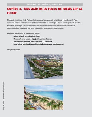 PlatjadePalma/PresentaciódelPAI/Pág.42
capítol 5, “Una visió de la Platja de Palma cap al
futur”
RESUM EXECUTIU / CAPÍTOL 5 / PRIMERA PART
El projecte de reforma de la Platja de Palma suposa la reconversió, rehabilitació i transformació d’una
destinació turística costera madura. La transformació ha de ser integral i el més ampla i profunda possible.
Alguna de les imatges que es presenten són una recreació aproximada dels resultats previsibles a
determinats llocs estratègics, que faran més visibles les actuacions programades.
Es recreen els resultats en els següents àmbits:
	 Entorn natural: torrents, platja i mar
	 Els corredors verds: passeigs, jardins, places i carrers
	 Sostenibilitat: mobilitat, emissions zero a l’atmosfera
	Nous hotels, idiosincràsia mediterrània i nous serveis complementaris
Imatges de West-8
 