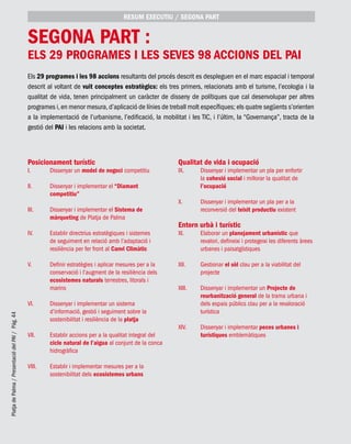 PlatjadePalma/PresentaciódelPAI/Pág.44
Els 29 programes i les 98 accions resultants del procés descrit es despleguen en el marc espacial i temporal
descrit al voltant de vuit conceptes estratègics: els tres primers, relacionats amb el turisme, l’ecologia i la
qualitat de vida, tenen principalment un caràcter de disseny de polítiques que cal desenvolupar per altres
programes i,en menor mesura,d’aplicació de línies de treball molt específiques; els quatre següents s’orienten
a la implementació de l’urbanisme, l’edificació, la mobilitat i les TIC, i l’últim, la “Governança”, tracta de la
gestió del PAI i les relacions amb la societat.
segona part :
Els 29 programes i les seves 98 accions del PAI
Posicionament turístic
I. 	 Dissenyar un model de negoci competitiu
II. 	 Dissenyar i implementar el “Diamant
competitiu”
III. 	 Dissenyar i implementar el Sistema de
màrqueting de Platja de Palma
IV. 	 Establir directrius estratègiques i sistemes
de seguiment en relació amb l’adaptació i
resiliència per fer front al Canvi Climàtic
V. 	 Definir estratègies i aplicar mesures per a la
conservació i l’augment de la resiliència dels
ecosistemes naturals terrestres, litorals i
marins
VI. 	 Dissenyar i implementar un sistema
d’informació, gestió i seguiment sobre la
sostenibilitat i resiliència de la platja
VII. 	 Establir accions per a la qualitat integral del
cicle natural de l’aigua al conjunt de la conca
hidrogràfica
VIII. 	 Establir i implementar mesures per a la
sostenibilitat dels ecosistemes urbans
Qualitat de vida i ocupació
IX. 	 Dissenyar i implementar un pla per enfortir
la cohesió social i millorar la qualitat de
l’ocupació
X. 	 Dissenyar i implementar un pla per a la
reconversió del teixit productiu existent
Entorn urbà i turístic
XI. 	 Elaborar un planejament urbanístic que
revalori, defineixi i protegeixi les diferents àrees
urbanes i paisatgístiques
XII. 	 Gestionar el sòl clau per a la viabilitat del
projecte
XIII. 	 Dissenyar i implementar un Projecte de
reurbanització general de la trama urbana i
dels espais públics clau per a la revaloració
turística
XIV. 	 Dissenyar i implementar peces urbanes i
turístiques emblemàtiques
RESUM EXECUTIU / segona part
 