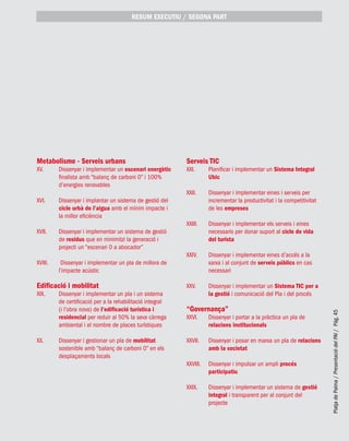 PlatjadePalma/PresentaciódelPAI/Pág.45
Metabolisme - Serveis urbans
XV. 	 Dissenyar i implementar un escenari energètic
finalista amb “balanç de carboni 0” i 100%
d’energies renovables
XVI. 	 Dissenyar i implantar un sistema de gestió del
cicle urbà de l’aigua amb el mínim impacte i
la millor eficiència
XVII. 	 Dissenyar i implementar un sistema de gestió
de residus que en minimitzi la generació i
projecti un “escenari 0 a abocador”
XVIII.	 Dissenyar i implementar un pla de millora de
l’impacte acústic
Edificació i mobilitat
XIX. 	 Dissenyar i implementar un pla i un sistema
de certificació per a la rehabilitació integral
(i l’obra nova) de l’edificació turística i
residencial per reduir al 50% la seva càrrega
ambiental i el nombre de places turístiques
XX. 	 Dissenyar i gestionar un pla de mobilitat
sostenible amb “balanç de carboni 0” en els
desplaçaments locals
Serveis TIC
XXI. 	 Planificar i implementar un Sistema Integral
Ubic
XXII. 	 Dissenyar i implementar eines i serveis per
incrementar la productivitat i la competitivitat
de les empreses
XXIII. 	 Dissenyar i implementar els serveis i eines
necessaris per donar suport al cicle de vida
del turista
XXIV. 	 Dissenyar i implementar eines d’accés a la
xarxa i al conjunt de serveis públics en cas
necessari
XXV. 	 Dissenyar i implementar un Sistema TIC per a
la gestió i comunicació del Pla i del procés
“Governança”
XXVI. 	 Dissenyar i portar a la pràctica un pla de
relacions institucionals
XXVII.	 Dissenyar i posar en marxa un pla de relacions
amb la societat
XXVIII.	 Dissenyar i impulsar un ampli procés
participatiu
XXIX. 	 Dissenyar i implementar un sistema de gestió
integral i transparent per al conjunt del
projecte
RESUM EXECUTIU / segona part
 