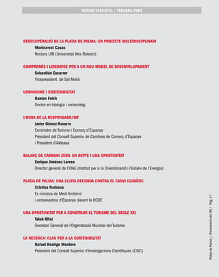 PlatjadePalma/PresentaciódelPAI/Pág.47
ReRecuperació de la Platja de Palma: un projecte multidisciplinari
Montserrat Casas
Rectora UIB (Universitat Illes Balears)
COMPROMÍS I LIDERATGE PER A UN NOU MODEL DE DESENVOLUPAMENT
Sebastián Escarrer
Vicepresident de Sol Meliá
URBANISME I SOSTENIBILITAT
Ramon Folch
Doctor en biologia i sociecòleg
L’HORA DE LA RESPONSABILITAT
Javier Gómez-Navarro
Exministre de Turisme i Comerç d’Espanya
President del Consell Superior de Cambres de Comerç d’Espanya
i President d’Aldeasa
Balanç de carboni zero. Un repte i una oportunitat
Enrique Jiménez Larrea
Director general de l’IDAE (Institut per a la Diversificació i l’Estalvi de l’Energia)
Platja de Palma: una lluita decidida contra el canvi climàtic
Cristina Narbona
Ex ministra de Medi Ambient
i ambaixadora d’Espanya davant la OCDE
UNA OPORTUNITAT PER A CONSTRUIR EL TURISME DEL SEGLE XXI
Taleb Rifai
Secretari General de l’Organització Mundial del Turisme
LA RECERCA: CLAU PER A LA SOSTENIBILITAT
Rafael Rodrigo Montero
President del Consell Superior d’Investigacions Científiques (CSIC)
RESUM EXECUTIU / TERCERA part
 